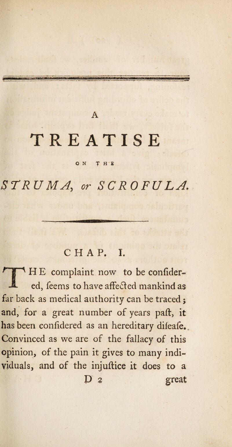 TREATISE ON THE STRUMS, or SCROFULA. CHAP. I. H E complaint now to be confider- J- ed, Teems to have affefted mankind as far back as medical authority can be traced j and, for a great number of years paft, it has been confidered as an hereditary dileafe. Convinced as we are of the fallacy of this opinion, of the pain it gives to many indi¬ viduals, and of the injuftice it does to a D z great