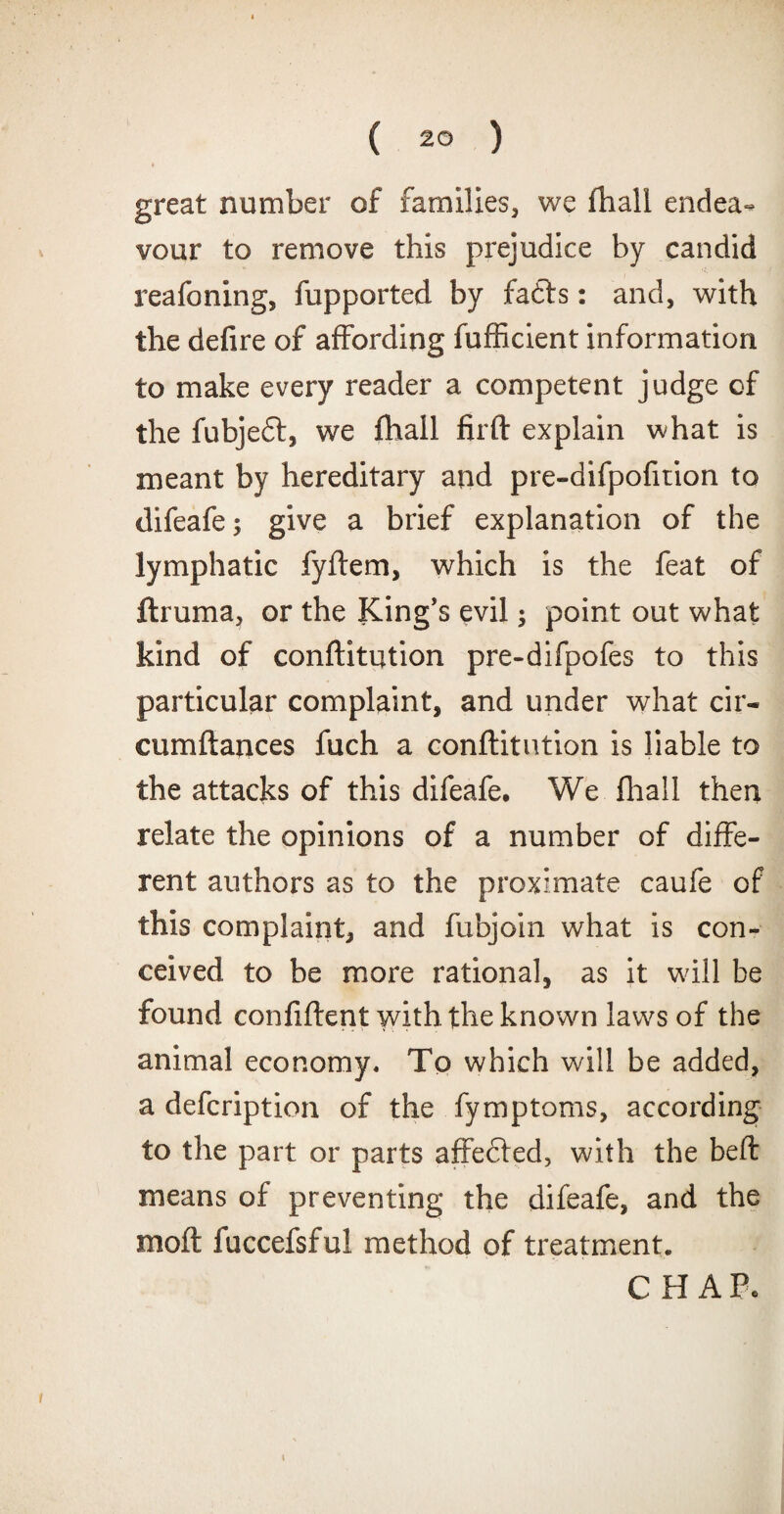 great number of families, we fhall endea¬ vour to remove this prejudice by candid reafoning, fupported by fa£ts: and, with the defire of affording fufficient information to make every reader a competent judge of the fubjeft, we fhall fird explain what is meant by hereditary and pre-difpofition to difeafe; give a brief explanation of the lymphatic fydem, which is the feat of ftruma, or the King’s evil; point out what kind of conftitution pre-difpofes to this particular complaint, and under what cir- cumftances fuch a confutation is liable to the attacks of this difeafe. We fhall then relate the opinions of a number of diffe¬ rent authors as to the proximate caufe of this complaint, and funjoin what is con¬ ceived to be more rational, as it wall be found confident with the known laws of the animal economy. To which will be added, a defcription of the fymptoms, according to the part or parts affefted, with the bed means of preventing the difeafe, and the mod fuccefsful method of treatment. CHAR i