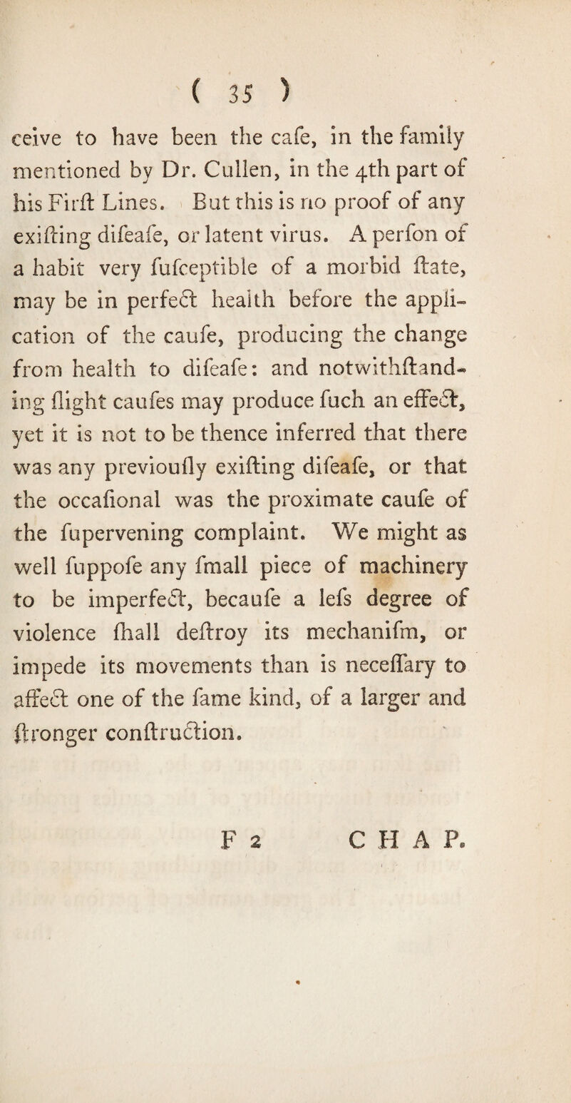 ceive to have been the cafe, in the family mentioned by Dr. Cullen, in the 4th part of his Firft Lines. But this is no proof of any exifting difeafe, or latent virus. A perfon of a habit very fufceptible of a morbid ftate, may be in perfect heaith before the appli¬ cation of the caufe, producing the change from health to difeafe: and notwithftand- ing flight caufes may produce fuch an effect, yet it is not to be thence inferred that there was any previoufly exifting difeafe, or that the occafional was the proximate caufe of the fupervening complaint. We might as well fuppofe any fmall piece of machinery to be imperfeff, becaufe a lefs degree of violence ftiall deftroy its mechanifm, or impede its movements than is neceflary to affecf one of the fame kind, of a larger and ftronger confirmation. F 2 C H A XL