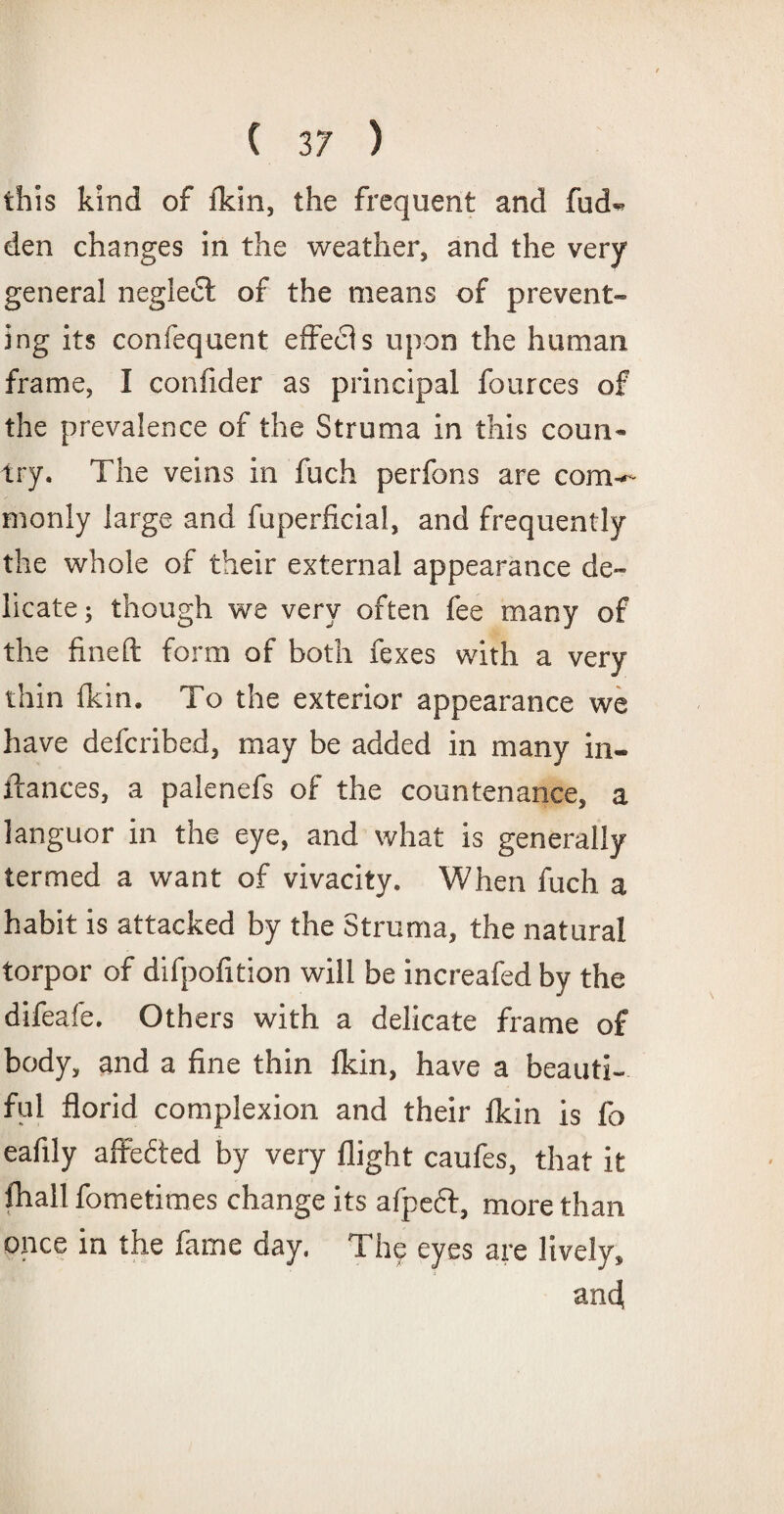 this kind of fkin, the frequent and fud- den changes in the weather, and the very general neglect of the means of prevent¬ ing its confequent effecfs upon the human frame, I confider as principal fources of the prevalence of the Struma in this coun¬ try. The veins in fuch perfons are com-* monly large and fuperficial, and frequently the whole of their external appearance de¬ licate; though we very often fee many of the fineft form of both fexes with a very thin fkin. To the exterior appearance we have defcribed, may be added in many in- ftances, a palenefs of the countenance, a languor in the eye, and what is generally termed a want of vivacity. When fuch a habit is attacked by the Struma, the natural torpor of difpofition will be increafed by the difeafe. Others with a delicate frame of body, and a fine thin fkin, have a beauti¬ ful florid complexion and their fkin is fo eafily affected by very flight caufes, that it fhall fometimes change its afpeft, more than once in the fame day. The eyes are lively, an4