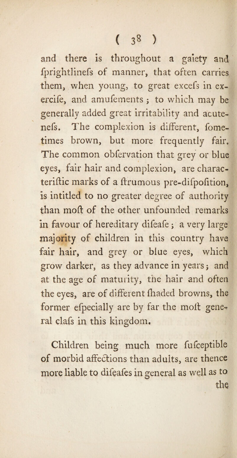 ( 3^ ) and there is throughout a gaiety and fprightlinefs of manner, that often carries them, when young, to great excefs in ex- ercife, and amufements; to wrhich may be generally added great irritability and acute- nefs. The complexion is different, fome- times brown, but more frequently fair. The common obfervation that grey or blue eyes, fair hair and complexion, are charac- teriftic marks of a (brumous pre-difpohtion, is intitled to no greater degree of authority than moft of the other unfounded remarks in favour of hereditary difeafe y a very large majority of children in this country have fair hair, and grey or blue eyes, which grow darker, as they advance in years; and at the age of maturity, the hair and often the eyes, are of different fhaded browns, the former efpecially are by far the moll gene¬ ral clafs in this kingdom. Children being much more fufceptible of morbid affections than adults, are thence more liable to difefes in general as well as to ths