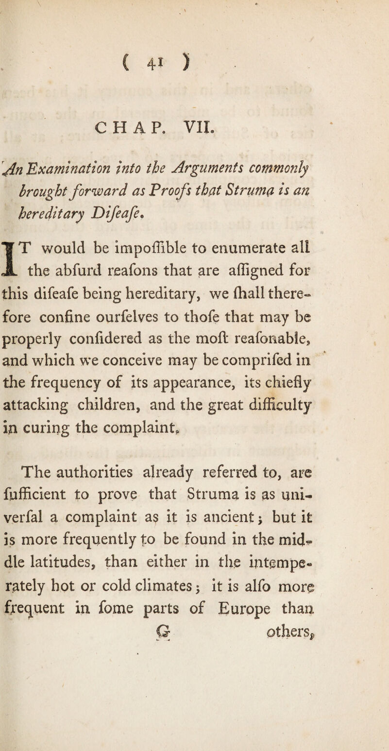 CHAP. VII. An 'Examination into the Arguments commonly brought forward as Proofs that Struma is an hereditary Difeafe. IT would be impoffible to enumerate all the abfurd reafons that are afligned for this difeafe being hereditary, we (hall there¬ fore confine ourfelves to thofe that may be properly confidered as the mod reafonabie, and which we conceive may be comprifed in the frequency of its appearance, its chiefly attacking children, and the great difficulty in curing the complaint. The authorities already referred to, are fufficient to prove that Struma is as uni- verfal a complaint as it is ancient} but it is more frequently to be found in the mid¬ dle latitudes, than either in the intempe- rately hot or cold climates; it is alfo more frequent in fome parts of Europe than G others,,