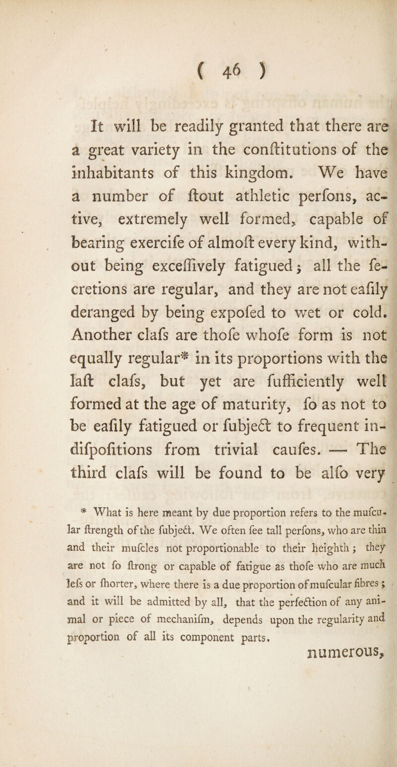 It will be readily granted that there are a great variety in the confutations of the inhabitants of this kingdom. We have a number of flout athletic perfons, ac¬ tive, extremely well formed, capable of bearing exercife of almoft every kind, with¬ out being exceffively fatigued $ ail the fe- cretions are regular, and they are not eafily deranged by being expofed to wet or cold. Another clafs are thofe whofe form is not equally regular* in its proportions with the laft clafs, but yet are fufficiently welt formed at the age of maturity, fo as not to be eafily fatigued or fubjeft to frequent in- difpofltions from trivial caufes. — The third clafs will be found to be alfo very * What is here meant by due proportion refers to the mufcu- !ar firength of the fubjeCt. We often fee tall perfons, who are thin and their mufcles not proportionable to their heighth; they are not fo ftrong or capable of fatigue as thofe who are much lefs or fhorter, where there is a due proportion of mufcular fibres; and it will be admitted by all, that the perfection of any ani¬ mal or piece of mechanifm, depends upon the regularity and proportion of all its component parts. numerous.