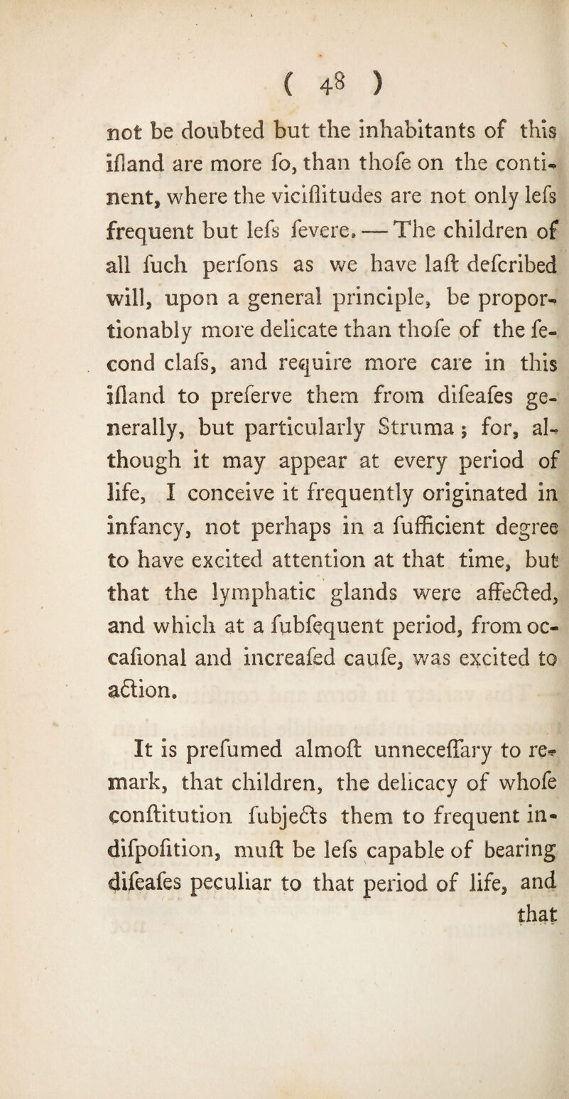 not be doubted but the inhabitants of this if]and are more fo, than thofe on the conti¬ nent, where the viciflitudes are not only lefs frequent but lefs fevere,— The children of all fuch perfons as we have laft defcribed will, upon a general principle, be proper- fionably more delicate than thofe of the fe- cond clafs, and require more care in this ifland to preferve them from difeafes ge¬ nerally, but particularly Struma; for, al¬ though it may appear at every period of life, I conceive it frequently originated in infancy, not perhaps in a fufficient degree to have excited attention at that time, but that the lymphatic glands were affe£ted, and which at a fubfequent period, from oc- cafional and increafed caufe, was excited to aftiom It is prefumed almoft unneceffary to re* mark, that children, the delicacy of whofe conftitution fubjedts them to frequent in- difpofition, muft be lefs capable of bearing difeafes peculiar to that period of life, and that