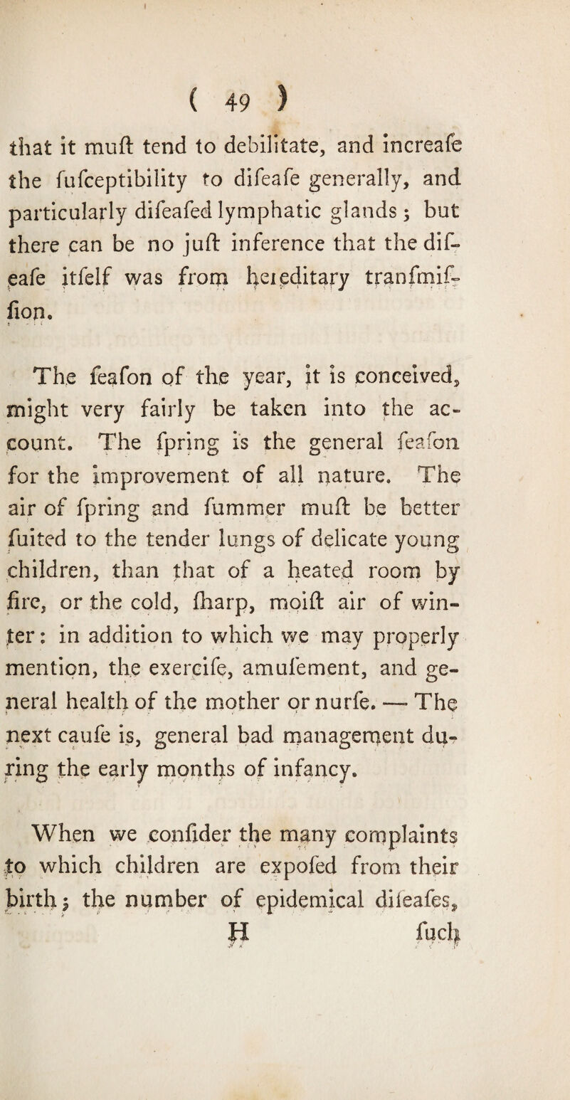 that it muft tend to debilitate, and increafe the fufceptibility to difeafe generally, and particularly difeafed lymphatic glands; but there can be no juft inference that the dif¬ eafe itfelf v/as from hereditary tranfmif- lion. t ' i \ The feafon of the year, it is conceived, might very fairly be taken into the ac¬ count. The fpring is the general feafon for the improvement of all nature. The air of fpring and fummer muft be better fuited to the tender lungs of delicate young children, than that of a heated room by fire, or the cold, fharp, mpift air of win¬ ter : in addition to which we may properly mention, the exercife, amufement, and ge¬ neral health of the mother or nurfe. —- The next caufe is, general bad management du¬ ring the early months of infancy. When we confider the many complaints to which children are expofed from their birth i the number of epidemical diieafes* H fuel}