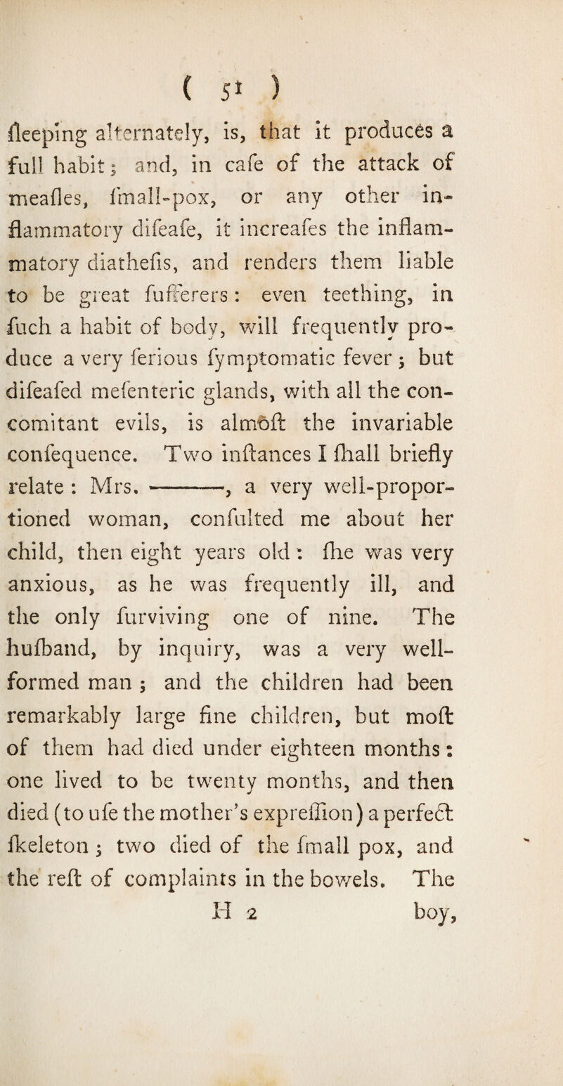 keeping alternately, is, that it produces a full habit; and, in cafe of the attack of mealies, fmall-pox, or any other in¬ flammatory difeafe, it increafes the inflam¬ matory diathefis, and renders them liable to be great fufterers: even teething, in fuch a habit of body, will frequently pro¬ duce a very ferious fymptomatic fever 5 but difeafed mefenteric glands, with all the con¬ comitant evils, is a 1 mo ft the invariable confequence. Two inftances I fhall briefly relate : Mrs. -— , a very well-propor¬ tioned woman, confulted me about her child, then eight years old : Aie was very anxious, as he was frequently ill, and the only furviving one of nine. The hulband, by inquiry, was a very well- formed man ; and the children had been remarkably large fine children, but moft of them had died under eighteen months: one lived to be twenty months, and then died (to ufe the mother’s expreffion) a perfedt fkeleton ; two died of the fmall pox, and the reft of complaints in the bowels. The H 2 boy,