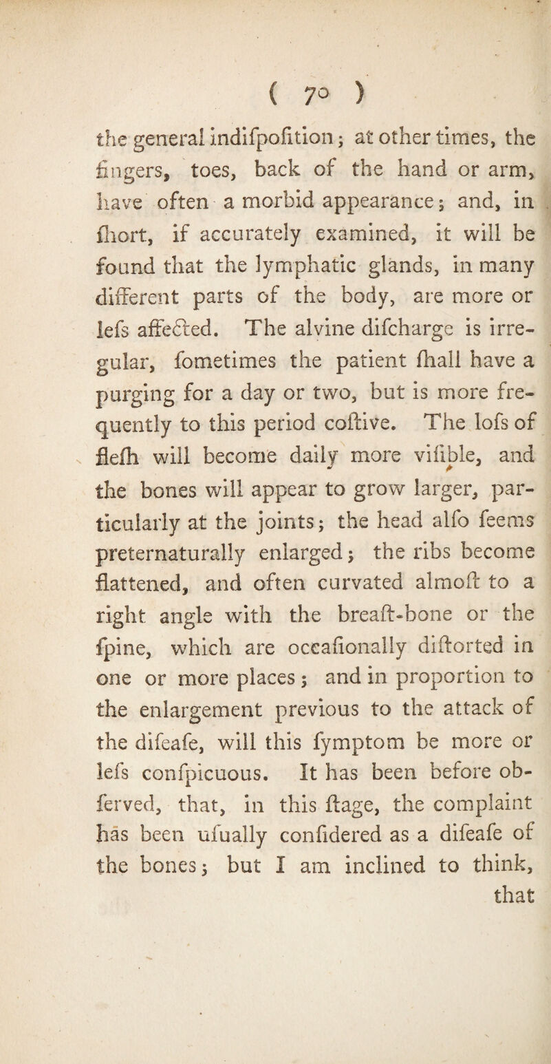 the general indifpofition; at other times, the fingers, toes, back of the hand or arm, have often a morbid appearance; and, in fhort, if accurately examined, it will be found that the lymphatic glands, in many different parts of the body, are more or lefs affected. The alvine difeharge is irre¬ gular, fometimes the patient fhall have a purging for a day or two, but is more fre¬ quently to this period coftive. The lofs of s flefh will become daily more viiible, and the bones will appear to grow larger, par¬ ticularly at the joints; the head alfo fee ms preternaturally enlarged; the ribs become flattened, and often curvated almoft to a right angle with the breaft-hone or the fpine, which are occafionally diftorted in one or more places; and in proportion to the enlargement previous to the attack of the difeafe, will this fymptom be more or lefs confpicuous. It has been before ob- ferved, that, in this ftage, the complaint has been ufually confidered as a difeafe of the bones; but I am inclined to think, that