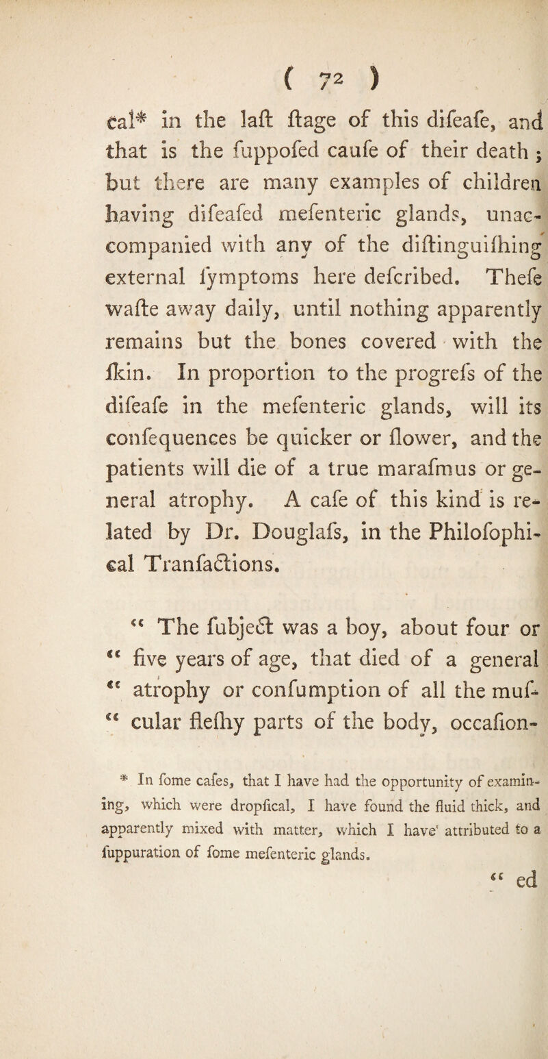 eal^ in the laft ftage of this difeafe, and that is the fuppofed caufe of their death ; but there are many examples of children having difeafed mefenteric glands, unac¬ companied with any of the diftinguifhing external fymptoms here defcribed. Thefe wafte away daily, until nothing apparently remains but the bones covered with the ildn. In proportion to the progrefs of the difeafe in the mefenteric glands, will its confequences be quicker or flower, and the patients will die of a true marafmus or ge¬ neral atrophy. A cafe of this kind is re¬ lated by Dr. Douglafs, in the Philofophi- cal Tranfactions, cc The fubjedt was a boy, about four or five years of age, that died of a general €c atrophy or confumption of all the muf- c* cular flefliy parts of the body, occafion- * In Tome cafes, that I have had the opportunity of examin¬ ing, which were dropficai, I have found the fluid thick, and apparently mixed with matter, which I have' attributed to a fuppuration of fome mefenteric glands. €C ed