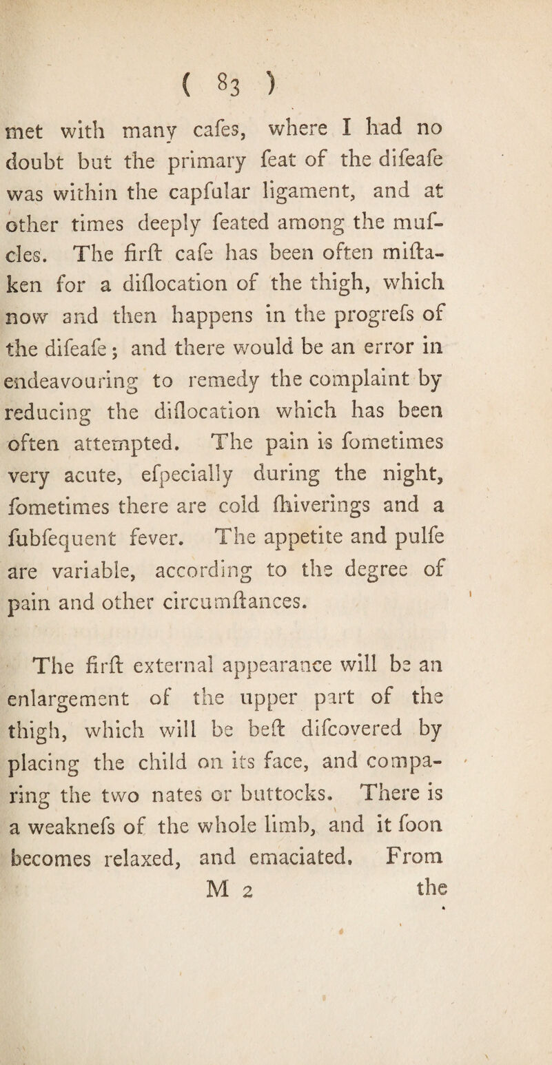 met with many cafes, where I had no doubt but the primary feat of the difeafe was within the capfalar ligament, and at other times deeply feated among the muf- cles. The firft cafe has been often mifta- ken for a diflocation of the thigh, which now and then happens in the progrefs of the difeafe 5 and there would be an error in endeavouring to remedy the complaint by reducing the diflocation which has been often attempted. The pain is fometimes very acute, efpecially during the night, fometimes there are cold fhiverings and a fubfequent fever. The appetite and pulfe are variable, according to the degree of pain and other circumftances. The firft external appearance will be an enlargement of the upper part of the thigh, which will be beft difcovered by placing the child on its face, and compa¬ ring the two nates or buttocks. There is a weaknefs of the whole limb, and it foon becomes relaxed, and emaciated. From M 2 the