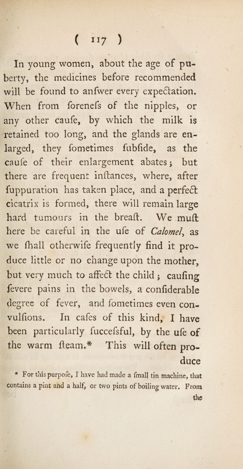 In young women, about the age of pu¬ berty, the medicines before recommended will be found to anfwer every expectation. When from forenefs of the nipples, or any other caufe, by which the milk is retained too long, and the glands are en¬ larged, they fometimes fubfide, as the caufe of their enlargement abates; but there are frequent inftances, where, after fuppuration has taken place, and a perfedl cicatrix is formed, there will remain large hard tumours in the bread:. We mult here be careful in the ufe of Calomel, as we fhali otherwife frequently find it pro¬ duce little or no change upon the mother, but very much to affedt the child ; caufing fevere pains in the bowels, a confiderable degree of fever, and fometimes even con- vulfions. In cafes of this kind, I have been particularly fuccefsful, by the ufe of the warm fleam.* This will often pro¬ duce * For tins purpofe, I have had made a fmall tin machine, that contains a pint and a half, or two pints of boiling water. From the