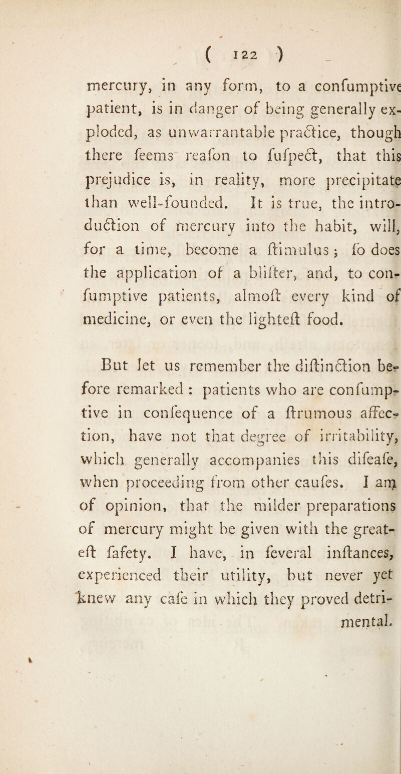 mercury, in any form, to a confumptive patient, is in clanger of being generally ex¬ ploded, as unwarrantable practice, though there feems reafon to fufpeft, that this prejudice is, in reality, more precipitate than well-founded. It is true, the intro¬ duction of mercury into the habit, will, for a time, become a dim ulus; fb does the application of a blitter, and, to con¬ fumptive patients, aimed every kind of medicine, or even the lighted food. But let us remember the didinftion be? fore remarked : patients who are confump¬ tive in confequence of a drumous affec¬ tion, have not that degree of irritability, which generally accompanies this difeafe, when proceeding from other caufes. I am of opinion, that the milder preparations of mercury might he given with the great- ed fafety. I have, in feveral indances, experienced their utility, but never yet knew any cafe in which they proved detri¬ mental. %
