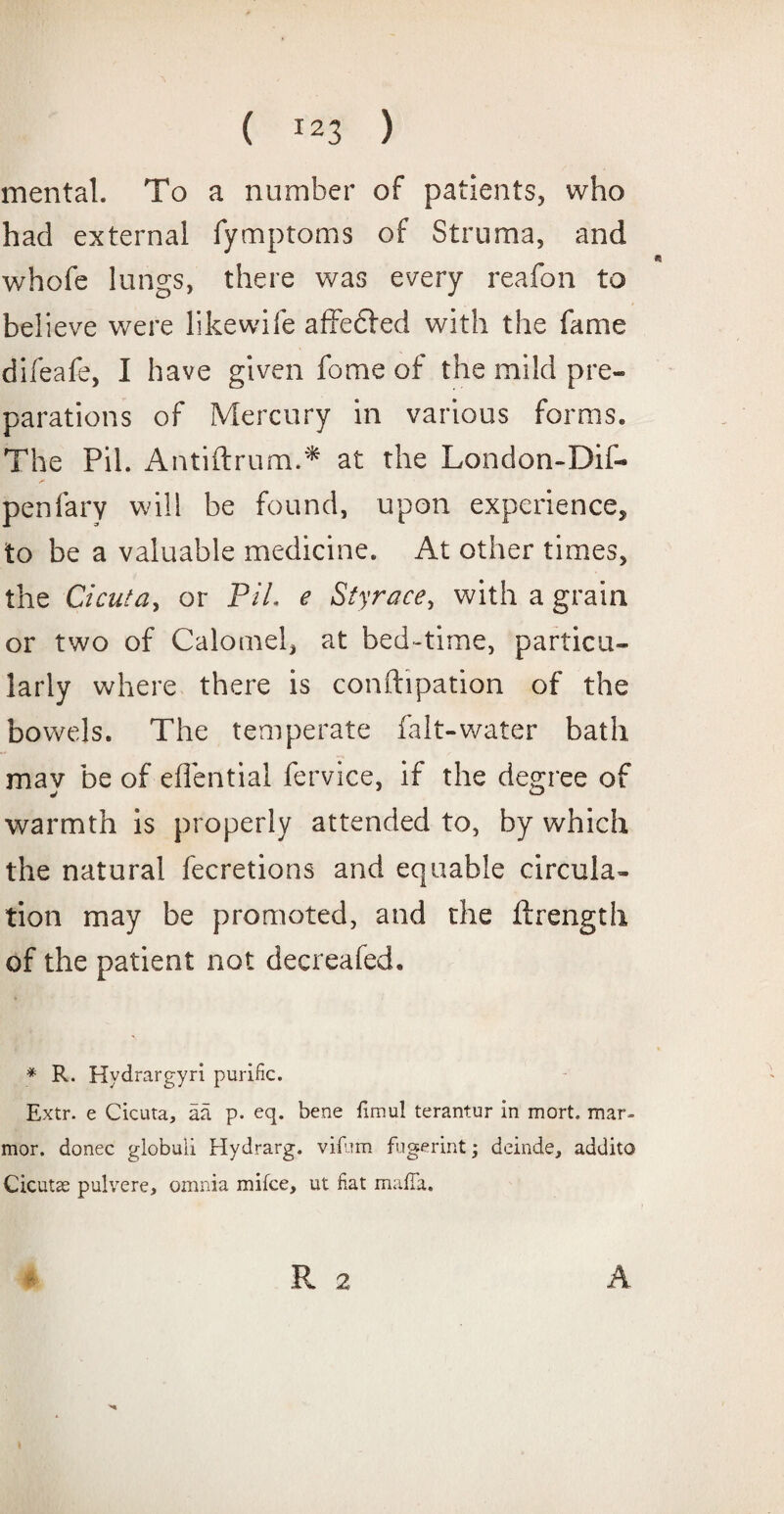 mental. To a number of patients, who had external fymptoms of Struma, and whofe lungs, there was every reafon to believe were likewife affedied with the fame difeafe, I have given fome of the mild pre¬ parations of Mercury in various forms. The Pil. Antiftrum.* at the London-Dif- penfary will be found, upon experience^ to be a valuable medicine. At other times, the Cicuta, or PiL e Styrace, with a grain or two of Calomel, at bed-time, particu¬ larly where there is conftipation of the bowels. The temperate fait-water bath may be of eflential fervice, if the degree of warmth is properly attended to, by which the natural fecretions and equable circula¬ tion may be promoted, and the ftrength of the patient not decreafed. * R. Hydrargyri purific. Extr. e Cicuta, aa p. eq. bene fimul terantur in mort. mar- mor. donee globuii Hydrarg. vifum fugerint; deinde, addito Cicutse pulvere, omnia mifce, ut fiat mafia. R 2 A