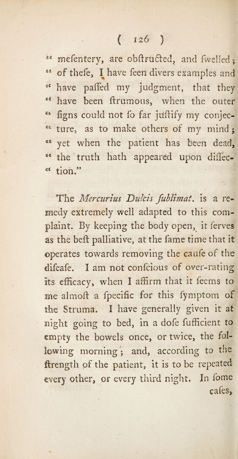®€ mefentery, are obflrutted, and fwelled; 41 of thefe, I have feen divers examples and fC have pailed my judgment, that they a have been flrumous, when the outer figns could not fo far jollify my conjee- ture, as to make others of my mind ; yet when the patient has been dead, *e the truth hath appeared upon difiec- c< tiond’ The Mercurius Dulcts fublimat. is a re¬ medy extremely well adapted to this com¬ plaint. By keeping the body open, it ferves as the heft palliative, at the fame time that it operates towards removing the caufe of the difeafe. I am not confcious of over-rating its efficacy, when I affirm that it feems to me aim oil a fpecific for this fymptom of the Struma. I have generally given it at night going to bed, in a dofe fufficient to empty the bowels once, or twice, the fol¬ lowing morning; and, according to the Hrength of the patient, it is to be repeated every other, or every third night. In fome cafes,