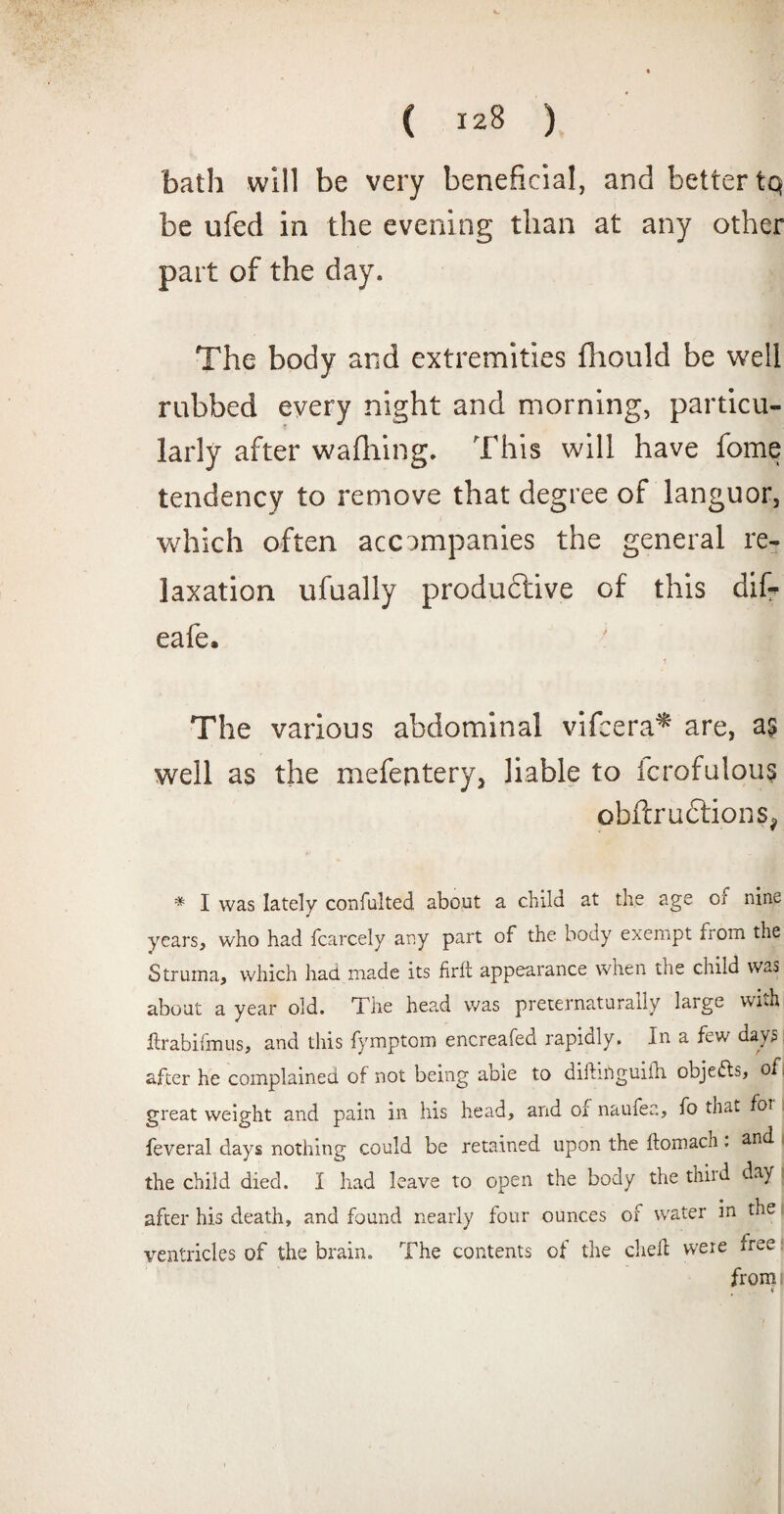 bath will be very beneficial, and better tq be ufed in the evening than at any other part of the day. The body and extremities fliould be well rubbed every night and morning, particu¬ larly after wafhing. This will have fome tendency to remove that degree of languor, which often accompanies the general re¬ laxation ufually productive of this dif? eafe. The various abdominal vifeera* are, a£ well as the mefentery, liable to icrofulous obftrudtions, * I was lately confulted about a child at the age or nine years, who had fcarcely any part of the body exempt from the Struma, which had made its firit appearance when the child was about a year old. The head was preternaturally large wnh ftrabiifnus, and this fymptom encreafed rapidly. In a few days after he complained of not being aoie to difhnguiih objects, of great weight and pain in his head, and of naufea, fo that foi feveral days nothing could be retained upon the ftomach. and the child died. I had leave to open the body the th.iid. day after his death, and found nearly four ounces of water in the ventricles of the brain. The contents of the chell were free from: «
