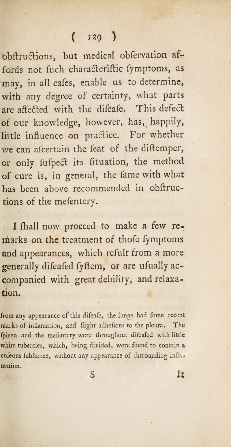 ( *29 ) t)bftru£lions, but medical obfervation af¬ fords not fuch charadleriftic fymptoms, as may, in all cafes, enable us to determine, with any degree of certainty, what parts are affefied with the difeafe, This defect of our knowledge, however, has, happily, little influence on practice. For whether we can alcertain the fecit of the diftemper, or only fufpedt its fituation, the method of cure is, in general, the fame with what has been above recommended in obftruc- tions of the melentery. I (hall now proceed to make a few re¬ marks on the treatment of thofe fymptoms and appearances, which refult from a more generally difeafed fyftem, or are ufually ac¬ companied with great debility, and relaxa¬ tion. from any appearance of this difeafe, the lungs had fome recent marks of inflamation, and flight adhefions to the pleura. The fpleen and the mefentery were throughout difeafed with little white tubercles, which, being divided, were found to contain a cufeous fubftance, without any appearance of furrounding infla¬ mation.