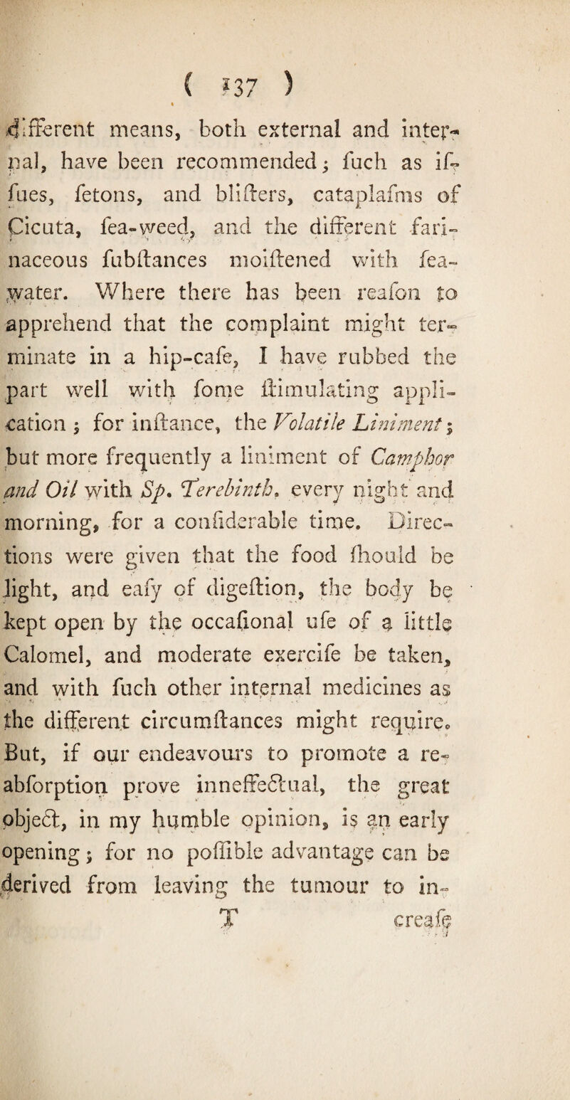 ( ?37 ) .different means, both external and inter¬ nal, have been recommended; fuch as if- faes, fetons, and bibbers, cataplafms of Cicuta, fea-weed, and the different fari¬ naceous fubftances nioiftened with fea- cwater. Where there has been reafon to apprehend that the complaint might ter¬ minate in a hip-cafe, I have rubbed the part well with feme ilimulating appli¬ cation ; for inftance, the Volatile Liniment; but more frequently a liniment of Camphor and Oil with Sp. Terebinth, every night and morning, for a confxderable time. Direc¬ tions were given that the food fhould be light, and eafy of digeftion, the body be kept open by the occafional ufe of a little Calomel, and moderate exercife be taken, and with fuch other internal medicines as the different circumftances might require. But, if our endeavours to promote a re- abforption. prove inneffedtual, the great ., objedt, in my humble opinion, is an early opening; for no poffible advantage can be derived from leaving the tumour to in- T creafe