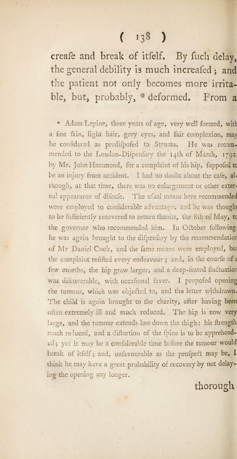 ( '33 ) creafe and break of itfelf. By fuch delay, the general debility is much increafed ; and the patient not only becomes more irrita¬ ble, but, probably, * deformed. From a * Adam Lepine, three years of age, very well formed, witl a fine fan, light hair, grey eyes, and fair complexion, may be confidered as predifpofed to Struma. He was recom¬ mended to the London-Difpenfary the 14th cf March, 1792; by Mr. John Hammond, for a complaint of his hip, fuppofed tc be an injury from accident. I had no doubt about the cafe, al¬ though, at that time, there was no enlargement or ether exter¬ nal appearance of difeafe. The ufual means here recommended were employed to confiderable advantage, and he was thoughi to be fufficiently recovered to return thanks, the |th of May, tc the governor who recommended him. In October following; he was again brought to the difpenfary by the recommendatior of Mr Daniel Cook, and the fame means were employed, bui the complaint refilled every endeavour ; and, in the courfe of 2 few months, the hip grew larger, and a deep-feated flu&uatior was difcoverable, with occaiional fever. I propofed opening the tumour, which was objected to, and the letter withdrawn. The child is again brought to the charity, after having been often extremely ill and much reduced. The hip is now very large, and the tumour extends low down the thigh: his flrength much reduced, and a diflortion of the fpine is to be apprehend¬ ed ; yet it may be a confiderable time before the tumour would break of itfelf; and, unfavourable as the profpedt may be, I think he may have a great probability of recovery by not delay¬ ing the opening any longer. thorough