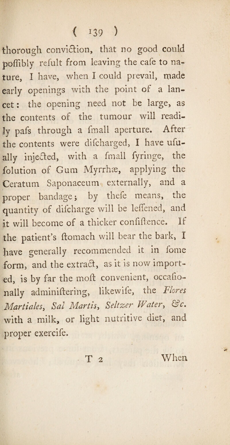 thorough conviction, that no good could poffibly refult from leaving the cafe to na¬ ture, I have, when I could prevail, made early openings with the point of a lan¬ cet : the opening need not be large, as the contents of the tumour will readi¬ ly pafs through a fmall aperture. After the contents were difcharged, I have ufu- ally injected, with a fmall fyringe, the folution of Gum Myrrhs, applying the Ceratum Saponaceum externally, and a proper bandage; by thefe means, the quantity of difcharge will be leffened, and it will become of a thicker confidence. If the patient’s ftomach will bear the bark, I have generally recommended it in fome form, and the extract, as it is now import¬ ed, is by far the molt convenient, occafio- nally adminiftering, likewife, the Flores Martiales, Sal Martis, Seltzer Water, &c. with a milk, or light nutritive diet, and proper exercife. T 2 When