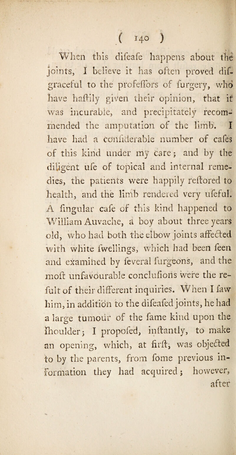 y 1 \ f When this difeafe happens about the joints, I believe it has often proved dis¬ graceful to the profeflbrs of Surgery, who have haftily given their opinion, that it was incurable, and precipitately recom¬ mended the amputation of the limb. I have had a cdiifiderabie number of cafes of this kind under my care; and by the diligent ufe of topical and internal reme¬ dies, the patients were happily reilored to health, and the limb rendered very ufeful. A lingular cafe of this kind happened to William Auvache, a boy about three years old, who had both the elbow joints affected with white fwellings, which had been feen and examined by fever a! lurgeons, and the molt unfavourable conclufions were the re¬ fill t of their different inquiries. When I favv him, in addition to the difeafed joints, he had a large tumour of the fame kind upon the Shoulder; I propofed, inftantly, to make an opening, which, at fir ft, was objected to by the parents, from fome previous in¬ formation they had acquired; however, after