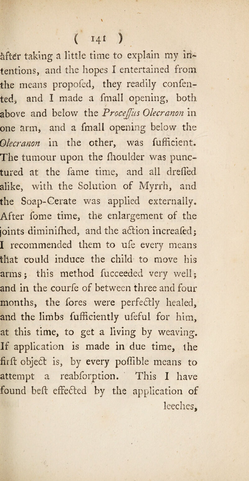 * # Jtftdr taking a little time to explain my in¬ tentions, and the hopes 1 entertained from the means propofed, they readily consen¬ ted, and I made a fmall opening, both above and below the Procejfus Olecranon in one arm, and a fmall opening below the Olecranon in the other, was fufficient* The tumour upon the fhoulder was punc¬ tured at the fame time, and all drefled alike, with the Solution of Myrrh, and the Soap-Cerate was applied externally* After fome time, the enlargement of the joints diminifhed, and the adtion increafed; I recommended them to ufe every means that could induce the child to move his arms; this method fucceeded very well; and in the courfe of between three and four months, the fores were perfedtly healed, and the limbs fufficiently ufeful for him, at this time, to get a living by weaving. If application is made in due time, the firft object is, by every poffibie means to attempt a reabforption. This I have found beft effected by the application of leeches.