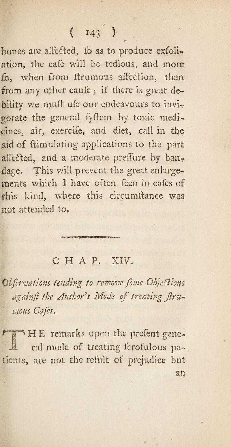 bones are affefted, fo as to produce exfoli¬ ation, the cafe will be tedious, and more fo, when from ftrumous affeftion, than from any other caufe; if there is great de¬ bility we rauft ufe our endeavours to invi¬ gorate the general fyftem. by tonic medi¬ cines, air, exercife, and diet, call in the aid of fiimulating applications to the part affected, and a moderate preffure by ban¬ dage, This will prevent the great enlarge¬ ments which I have often feen in cafes of this kind, where this circumftance was not attended to. CHAP. XIV. Obfer vat ions tending to remove fome Objections againjl the Author s Mode of treating Jlru* mous Cafes• ^HE remarks upon the prefent g< ral mode of treating fcrofulous Trents, are not the refult of prejudice i jL