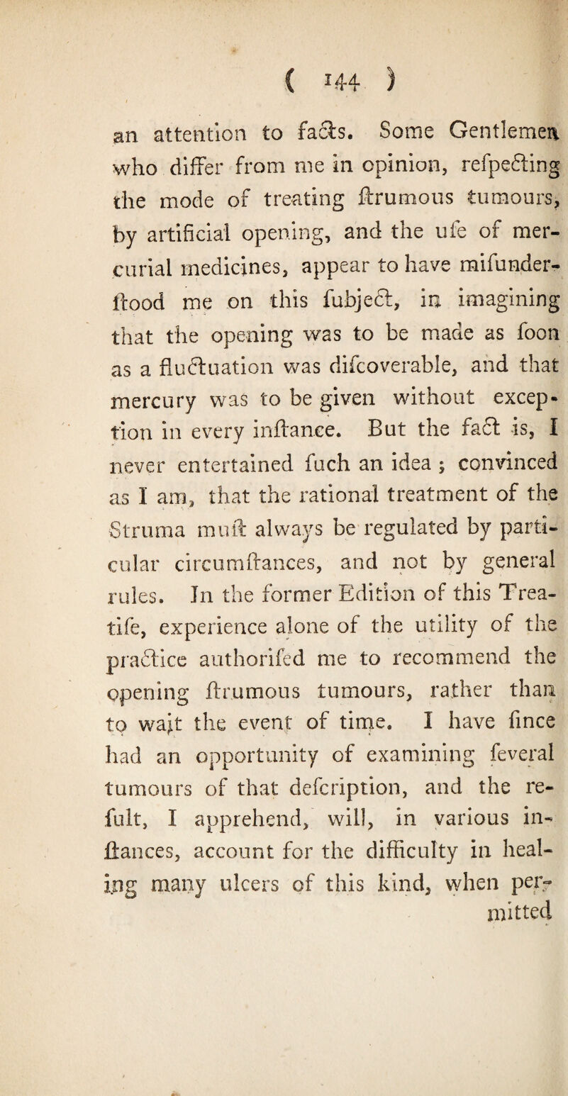 an attention to facts. Some Gentlemen who differ from me in opinion, refpefting the mode of treating ftrumous tumours, by artificial opening, and the ufe of mer¬ curial medicines, appear to have mifunder- ftood me on this fubjeft, in imagining that the opening was to be made as foon as a fluctuation was difcoverable, and that mercury was to be given without excep¬ tion in every inftanee. But the fa6t is, I never entertained fuch an idea ; convinced as I am, that the rational treatment of the Struma muff always be regulated by parti¬ cular circumftances, and not by general rules. Jn the former Edition of this Trea- tife, experience alone of the utility of the prafticc authorifed me to recommend the opening ftrumous tumours, rather than to waff the event of time. I have fince had an opportunity of examining feveral tumours of that defcription, and the re- fult, I apprehend, will, in various Al¬ liances, account for the difficulty in heal¬ ing many ulcers of this kind, when per¬ mitted