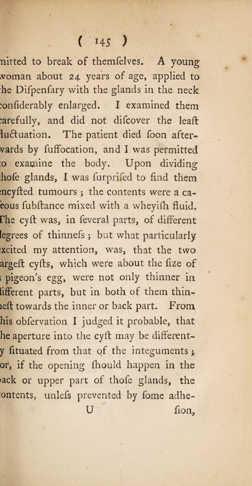 nitted to break of themfelves. A young Ionian about 24. years of age, applied to he Difpenfary with the glands in the neck :onfiderably enlarged. I examined them, rarefully, and did not difcover the lead: ludtuation. The patient died foon after¬ wards by fuffocation, and I was permitted :o examine the body. Upon dividing'1 :hofe glands, I was furprifed to find them mcyfted tumours ; the contents were a ca- eous fubftance mixed with a wheyifh fluid. Phe cyft was, in feveral parts, of different legrees of thinnefs; but what particularly :xcited my attention, was, that the two argeft cyfts, which were about the fize of l pigeon's egg, were not only thinner in lifferent parts, but in both of them thin- left towards the inner or back part. From his obfervation I judged it probable, that he aperture into the cyft may be different- y fituated from that of the integuments $ or, if the opening fhould happen in the >ack or upper part of thofe glands, the ontents, unlefs prevented by fome adhe- U fion.