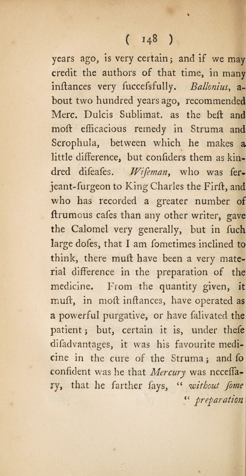 years ago, is very certain; and if we may credit the authors of that time, in many inftances very fuccefsfully. Balloniusy a- bout two hundred years ago, recommended Merc. Dulcis Sublimat. as the beft and rnoft efficacious remedy in Struma and Scrophula, between which he makes a little difference, but confiders them as kin¬ dred difeafes. Wifeman, who was fer- jeant-furgeon to King Charles the Firft, and who has recorded a greater number of ft rumens cafes than any other writer, gave the Calomel very generally, but in fuch large dofes, that I am fometimes inclined to think, there mull have been a very mate¬ rial difference in the preparation of the medicine. From the quantity given, it muff, in moft inftances, have operated as a powerful purgative, or have falivated the patient; but, certain it is, under thefe difadvantages, it was his favourite medi¬ cine in the cure of the Struma; and fo confident was he that Mercury was neceffa- ry, that he farther fays, “ without fame Si preparation