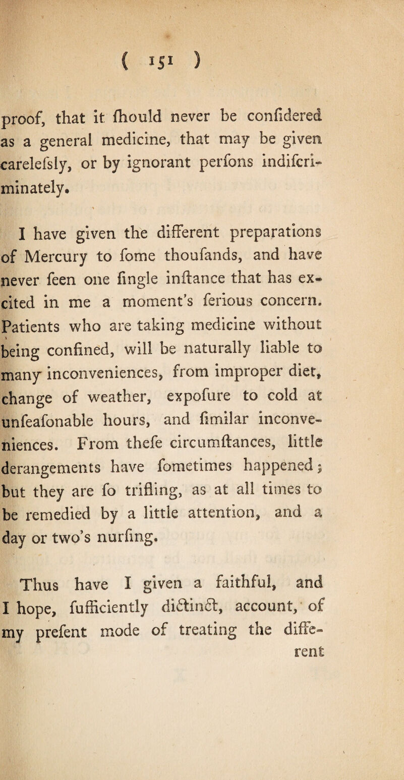 proof, that it fhould never be confidered as a general medicine, that may be given carelefsly, or by ignorant perfons indifcri- minately. Hr > I have given the different preparations of Mercury to fome thoufands, and have never feen one fingle inftance that has ex¬ cited in me a moment’s ferious concern. Patients who are taking medicine without being confined, will be naturally liable to many inconveniences, from improper diet, change of weather, expofure to cold at unfeafonable hours, and fimilar inconve¬ niences. From thefe circumftances, little derangements have fometimes happened; but they are fo trifling, as at all times to be remedied by a little attention, and a day or two’s nurfing. Thus have I given a faithful, and I hope, fufficiently di£tin£l, account, of my prefent mode of treating the diffe¬ rent