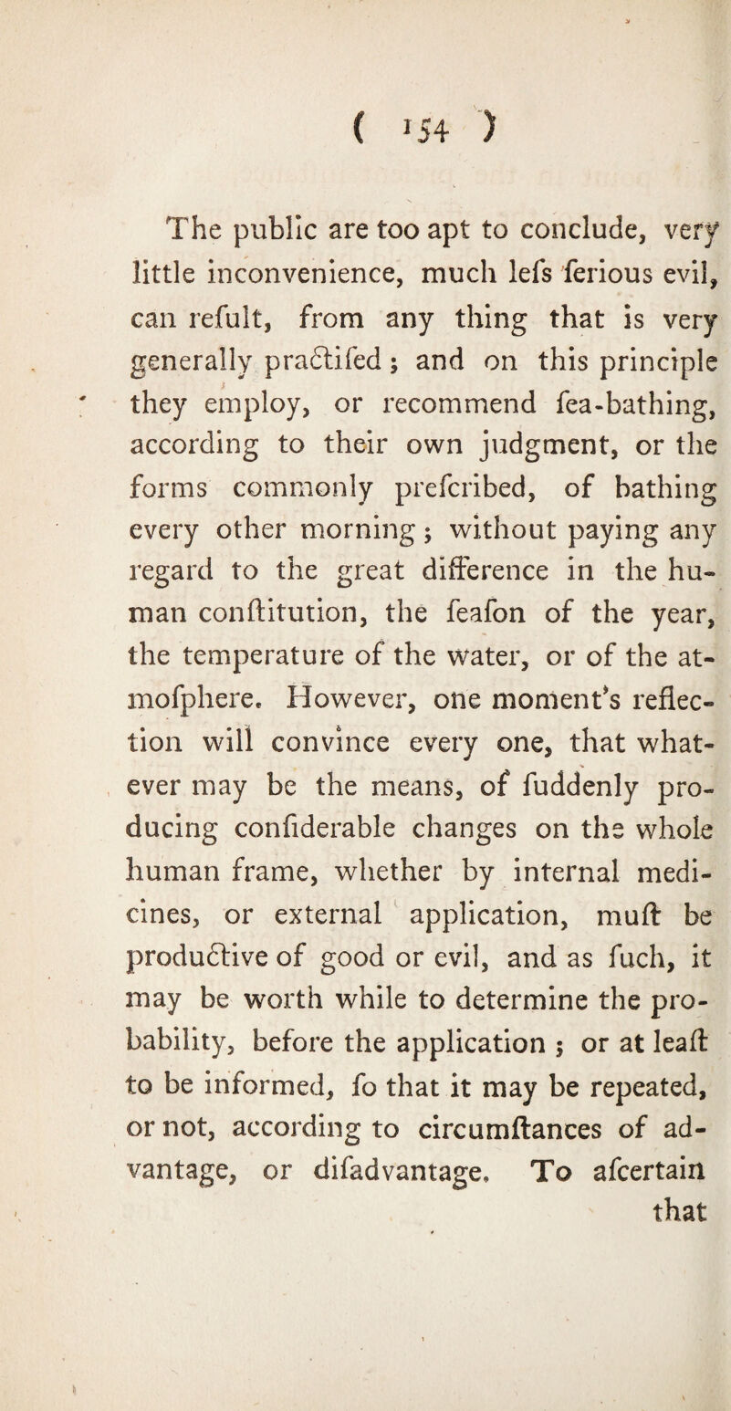 The public are too apt to conclude, very little inconvenience, much lefs ferious evil, can refult, from any thing that is very generally pradtifed; and on this principle y they employ, or recommend fea-bathing, according to their own judgment, or the forms commonly prefcribed, of bathing every other morning; without paying any regard to the great difference in the hu¬ man conftitution, the feafon of the year, the temperature of the water, or of the at- mofphere. However, one moment's reflec¬ tion will convince every one, that what¬ ever may be the means, of fuddenly pro¬ ducing confiderable changes on the whole human frame, whether by internal medi¬ cines, or external application, muft be produdtive of good or evil, and as fuch, it may be worth while to determine the pro¬ bability, before the application ; or at leaft to be informed, fo that it may be repeated, or not, according to circumftances of ad¬ vantage, or difadvantage. To afcertain that