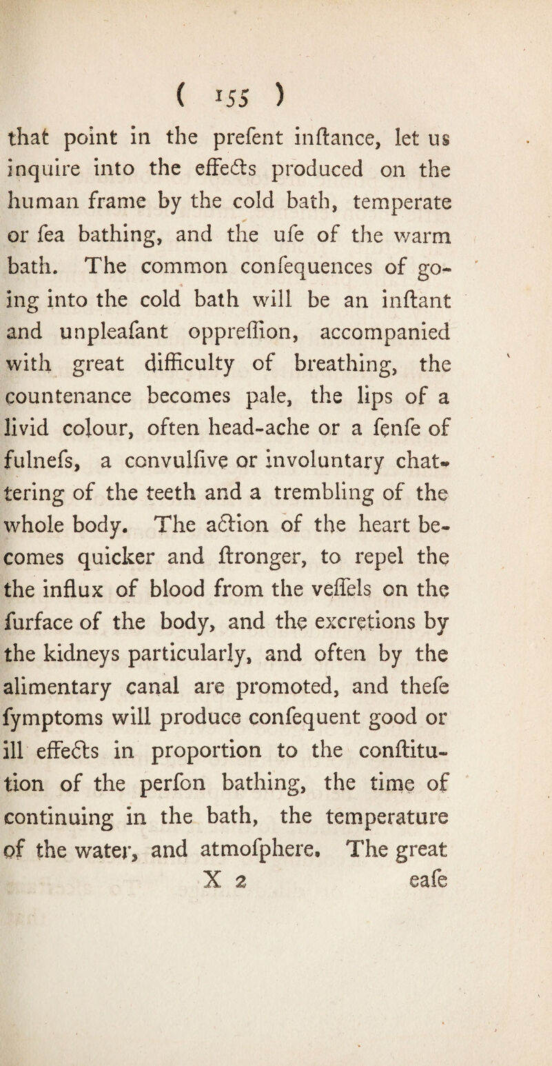 that point in the prefent inftance, let us inquire into the effedts produced on the human frame by the cold bath, temperate or fea bathing, and the ufe of the warm bath. The common confequences of go- ■» ing into the cold bath will be an inftant and unpleafant oppreffion, accompanied with great difficulty of breathing, the countenance becomes pale, the lips of a livid colour, often head-ache or a fenfe of fulnefs, a convulfive or involuntary chat¬ tering of the teeth and a trembling of the whole body. The adtion of the heart be¬ comes quicker and flronger, to repel the the influx of blood from the veffels on the furface of the body, and the excretions by the kidneys particularly, and often by the alimentary canal are promoted, and thefe fymptoms will produce confequent good or ill effedts in proportion to the confuta¬ tion of the perfon bathing, the time of continuing in the bath, the temperature of the water, and atmofphere, The great X 2 eafe