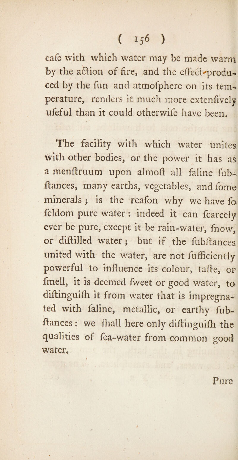( *56 ) eafe with which water may be made warm by the adlion of fire, and the effedtyprodu- ced by the fun and atmofphere on its tem¬ perature, renders it much more extenfively ufeful than it could otherwife have been. .5 The facility with which water unites with other bodies, or the power it has as a menftruum upon aimed all faline fub- fiances, many earths, vegetables, and fome minerals ; is the reafon why we have fa feldom pure water: indeed it can fcarcely ever be pure, except it be rain-water, fnow, or diftilled water; but if the fubftances united with the water, are not fufficiently powerful to influence its colour, tafte, or fmell, it is deemed fweet or good water, to diflinguifh it from water that is impregna¬ ted with faline, metallic, or earthy fub¬ ftances : we fhall here only diftinguifli the qualities of fea-water from common good water. Pure