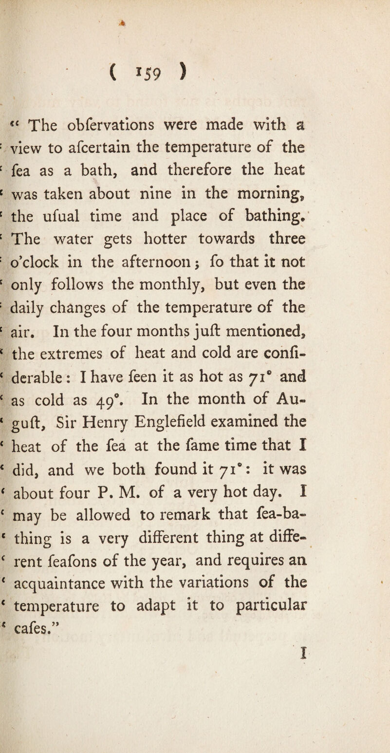“ The obfervatlons were made with a view to afcertain the temperature of the fea as a bath, and therefore the heat was taken about nine in the morning, the ufual time and place of bathing. The water gets hotter towards three o’clock in the afternoon; fo that it not only follows the monthly, but even the daily changes of the temperature of the air. In the four months juft mentioned, the extremes of heat and cold are confi- derable: I have feen it as hot as 710 and as cold as 490. In the month of Au- guft. Sir Henry Englefield examined the heat of the fea at the fame time that I did, and we both found it 71“: it was about four P. M. of a very hot day. I may be allowed to remark that lea-ba¬ thing is a very different thing at diffe¬ rent feafons of the year, and requires an. acquaintance with the variations of the temperature to adapt it to particular cafes.” I