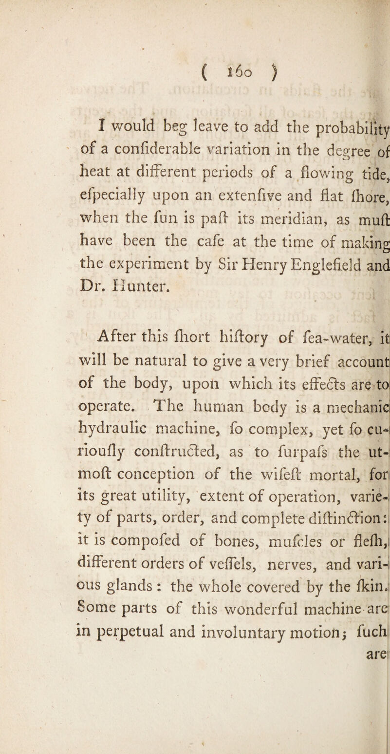 I would beg leave to add the probability of a confiderable variation in the degree of heat at different periods of a flowing tide, elpecially upon an extenfive and fiat fhore, when the fun is pafi its meridian, as mud have been the cafe at the time of making O the experiment by Sir Henry Englefield and Dr. Hunter. After this fhort hiftory of fea~water, it will be natural to give a very brief account of the body, upon which its effedts are to operate. The human body is a mechanic hydraulic machine, fo complex, yet fo cu-i rioully conftrudled, as to furpafs the ut- moft conception of the wifeft mortal, for its great utility, extent of operation, varie-: ty of parts, order, and complete diftindfion: it is compofed of bones, mufcles or flefh,i different orders of veffels, nerves, and vari-i ous glands : the whole covered by the fkin.! Some parts of this wonderful machine are in perpetual and involuntary motion •, fuch are *