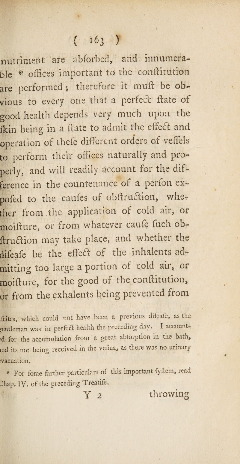 nutriment are abforbed, and innumera¬ ble * offices important to the conftitution are performed ; therefore it muft be ob¬ vious to every one that a perfect ftate of good health depends very much upon the ikin being in a ftate to admit the effect and operation of thefe different orders of veffels to perform their offices naturally and pro¬ perly, and vviii readily account for the dif¬ ference in the countenance of a perfon ex- pofed to the caufes of obstruction, whe¬ ther from the application of cold air, or moifture, or from whatever caufe fuch ob~ ftrudion may take place, and whethei the difeafe be the effeft of the inhalents ad¬ mitting too large a portion oi cold an, ot moifture, for the good or the conftitution, or from the exhalents being prevented from .{cites, which could not have been a previous difeafe, as the ;er.t!eman was in perfect health the preceding day, I account- :d for the accumulation from a great abioiption in tne bate, ind its not being received in the velica* ss there was no urinary svacuation. * For home farther particulars of this important fyflem4 read dhap. IY. of the preceding Treatife. Y 2 throwing
