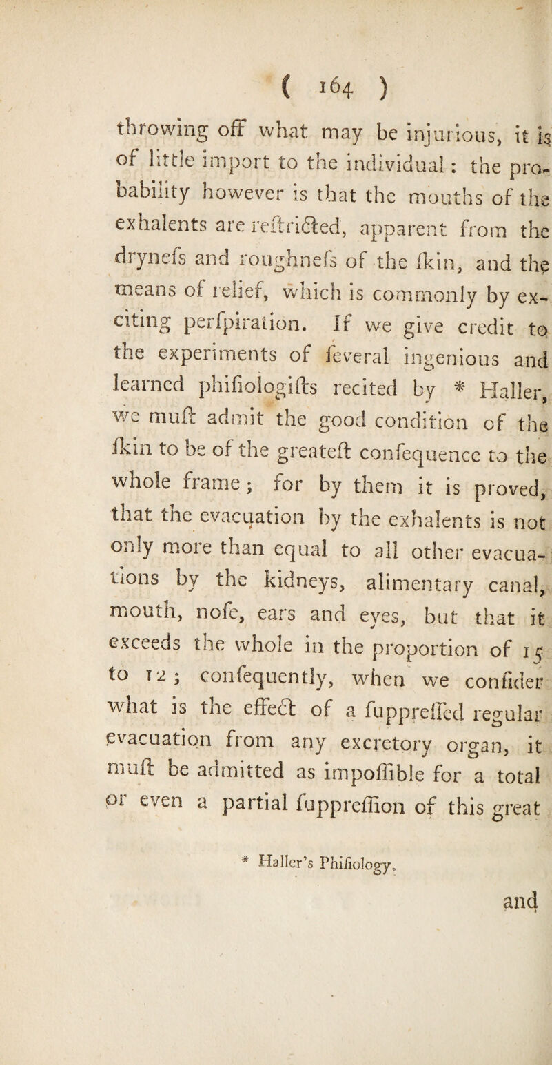 throwing off what may be injurious, it k of little import to the individual: the pro¬ bability however is that the mouths of the exhalents are reftridbed, apparent from the drynefs and roughnefs of the Ikin, and the means of relief, which is commonly by ex¬ citing perfpiration. If we give credit to the experiments of feveral ingenious and learned phifioiogifts recited by * Haller we muft admit the good condition of the .Ikiii to be of the greateft confequence to the whole name; tor by them it is proved, that ihe evacuation by the exhalents is not only no01 e than equal to all other evacua¬ tions by the kidneys, alimentary canal, mouth, nofe, ears and eyes, but that it exceeds tae whole in the proportion of 1 $ to T2; confequently, when we confider what is the effedt of a fuppreffcd regular evacuation from any excretory organ, it muft be admitted as impoffible for a total pi even a partial fuppreffion of this great * Haller’s Phifiology.