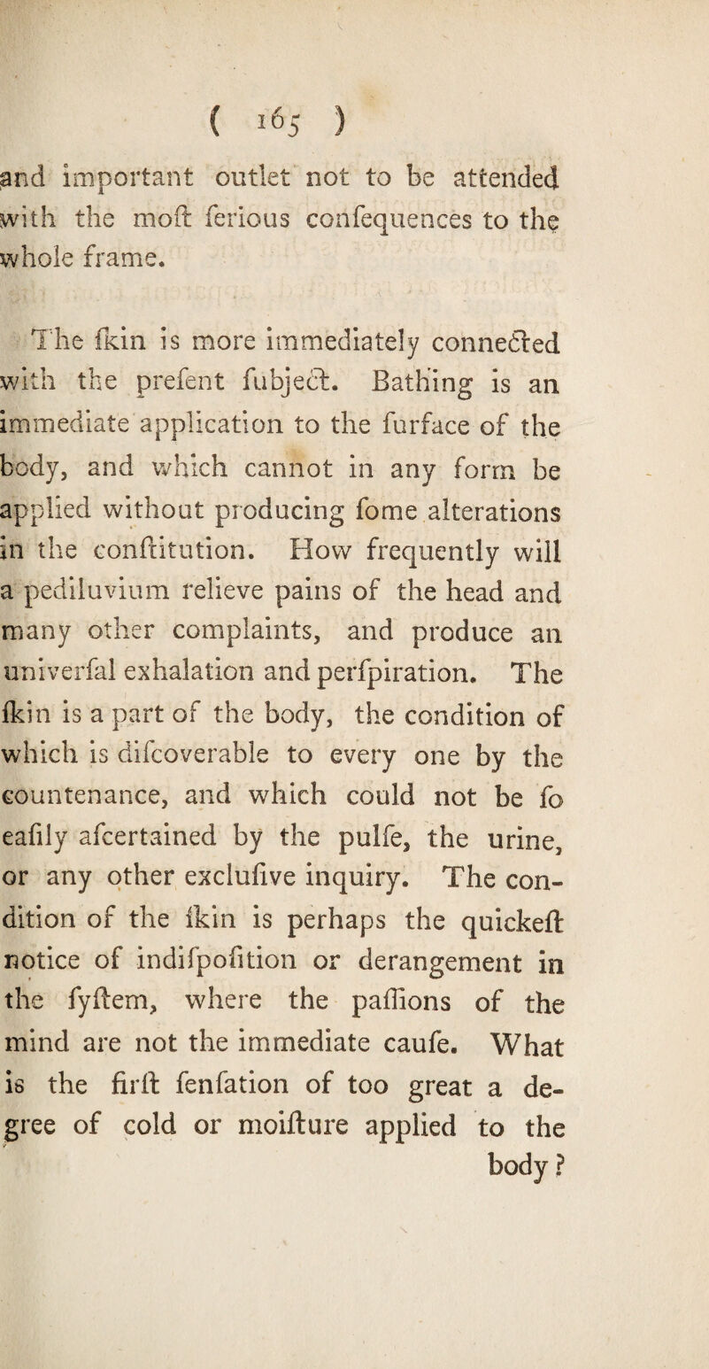 and important outlet not to be attended with the mod; ferious cohfequences to the whole frame. The fkin is more immediately connected with the prefent fubjecL Bathing is an immediate application to the furface of the body, and which cannot in any form be applied without producing fome alterations in the conftitution. How frequently will a pediluvium relieve pains of the head and many other complaints, and produce an univerfal exhalation and perforation. The fkin is a part of the body, the condition of which is difcoverable to every one by the countenance, and which could not be fo eafily afcertained by the pulfe, the urine, or any other exclufive inquiry. The con¬ dition of the ikin is perhaps the quickeft notice of indifpofition or derangement in the fyftem, where the paffions of the mind are not the immediate caufe. What is the firft fenfation of too great a de¬ gree of cold or moifture applied to the body ?