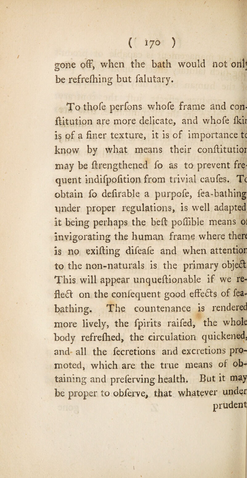 / ( i7° ) gone oft’, when the bath would not onh be refreshing but falutary. To thofe perfons whofe Frame and con¬ futation are more delicate, and whofe fkir is of a finer texture, it is of importance tc know by what means their conftitutior may be ftrengthened fo as to prevent fre¬ quent indifpofition from trivial caufes. Tc obtain fo defirable a purpofe, lea-bathing under proper regulations, is well adapted it being perhaps the belt poffible means o\ invigorating the human frame where then is no exifting difeafe and when attentior to the non-naturals is the primary objeft This will appear unqueftionable if we re¬ flect on the conlequent good effefts of lea- bathing. The countenance is rendered more lively, the fpirits raifed, the whole body refrefhed, the circulation quickened, and all the fecretions and excretions pro¬ moted, which are the true means of ob¬ taining and preferving health. But it may be proper to obferve, that whatever under prudent