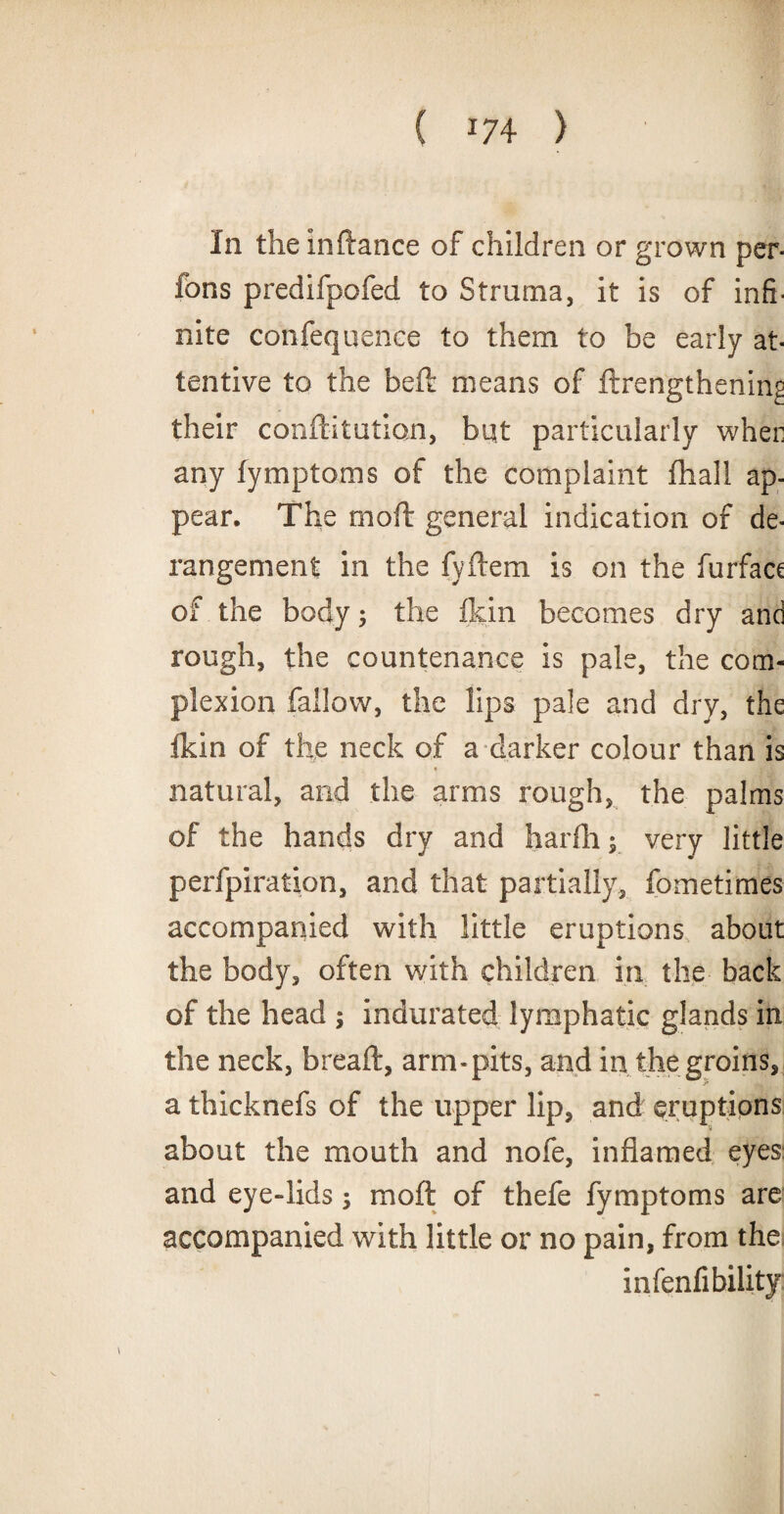 In theinftance of children or grown per- Ions predifpofed to Struma, it is of infi¬ nite confequence to them to be early at¬ tentive to the beft means of ftrengthenin^ their conftitution, but particularly wher any fymptoms of the complaint fhall ap¬ pear. The moft general indication of de¬ rangement in the fyftem is on the furfacc of the body; the fldn becomes dry and rough, the countenance is pale, the com¬ plexion fallow, the lips pale and dry, the Ikin of the neck of a darker colour than is « natural, and the arms rough, the palms of the hands dry and harfli; very little perfpiration, and that partially, fometimes accompanied with little eruptions about the body, often with children in the back of the head ; indurated lymphatic glands in the neck, breaft, arm-pits, and in the groins, a thicknefs of the upper lip, and eruptions about the mouth and nofe, inflamed eyes and eye-lids; moft of thefe fymptoms are accompanied with little or no pain, from the] infenfibilityj