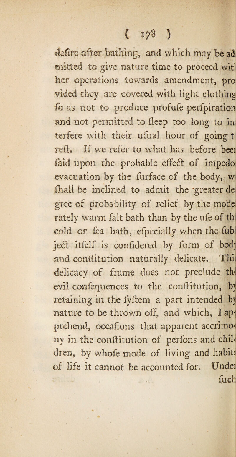 ( } defire after bathing, and which may be ad ■mitted to give nature time to proceed wit her operations towards amendment, pro vided they are covered with light clothing f© as not to produce proftife perfpiration and not permitted to deep too long to in terfere with their ufual hour of going t reft® If we refer to what has before beei laid upon the probable effedt of impede* evacuation by the furface of the body, w lhali be inclined to admit the 'greater de gree of probability of relief by the mode lately warm fait bath than by the ufe of thl cold or fea bath, efpecially when the fubl je£l itfelf is confidered by form of bod; and conftitution naturally delicate. Thin delicacy of frame does not preclude th<i evil confequences to the confutation, bj retaining in the fyftem a part intended bj: nature to be thrown off, and which, I ap-j prehend, occafions that apparent accrimo-i ny in the conftitution of perfons and chil¬ dren, by whofe mode of living and habits of life it cannot be accounted for. Undei foch