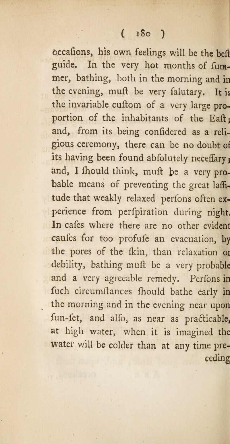 occafions, his own feelings will be the beft guide. In the very hot months of fu ra¬ nter, bathing, both in the morning and in the evening, mu ft be very falutary. It is the invariable cuftom of a very large pro¬ portion of the inhabitants of the Eaft; and, from its being confidered as a reli¬ gious ceremony, there can be no doubt oi its having been found abfolutely neceffaryj and, I fhould think, muft ]?e a very pro¬ bable means of preventing the great laffi- tude that weakly relaxed perfons often ex¬ perience from perfpiration during night. In cafes where there are no other evident caufes for too profufe an evacuation, by the pores of the fkin, than relaxation or debility, bathing muft be a very probable and a very agreeable remedy. Perfons in fuch circumftances fhould bathe early in the morning and in the evening near upon fun-fet, and alfo, as near as practicable, at high water, when it is imagined the water will be colder than at any time pre¬ ceding