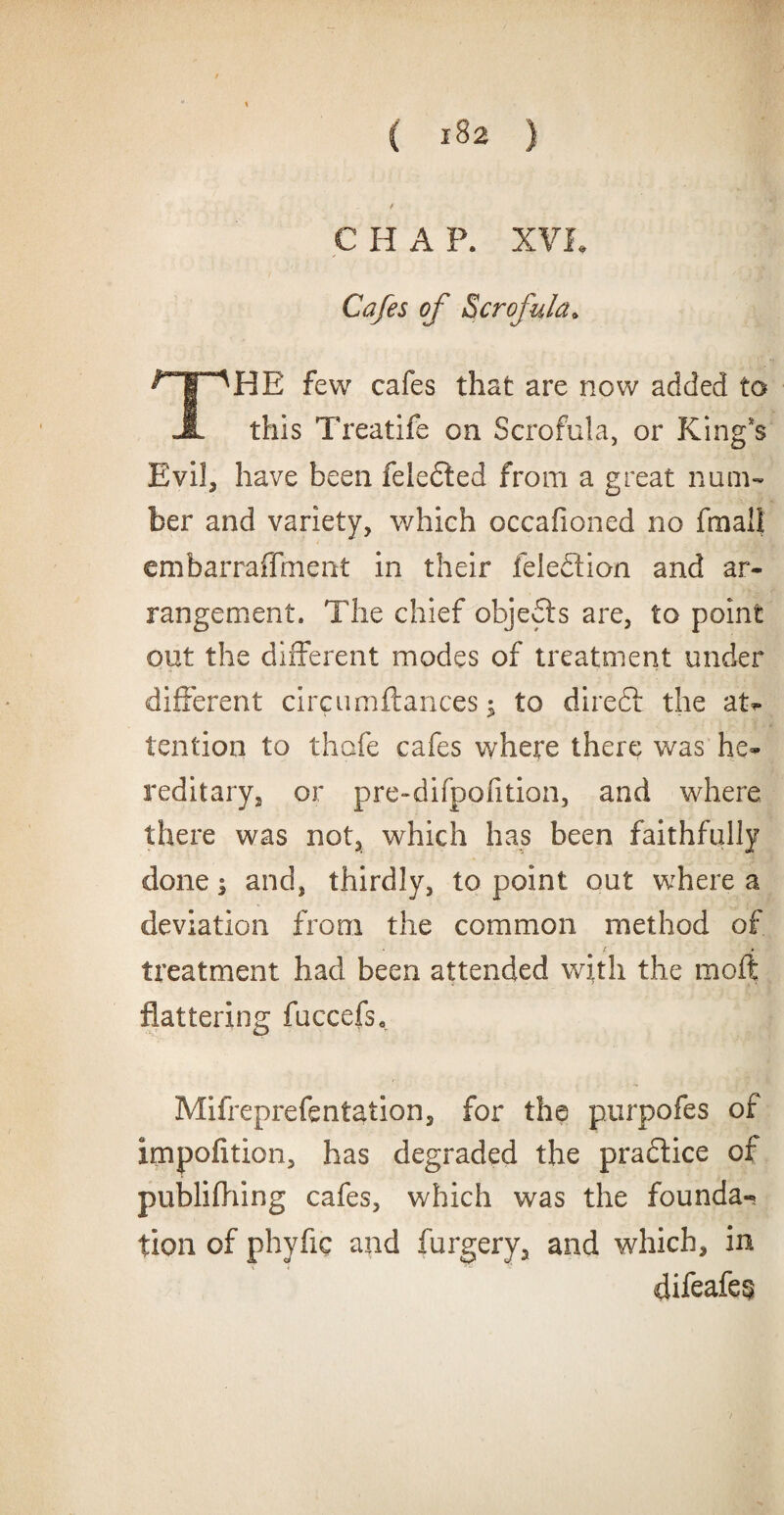 C H A P. XVI. Cafes of Scrofula* ^F^HE few cafes that are now added to JL this Treatife on Scrofula, or King's Evil, have been feledled from a great num¬ ber and variety, which occafioned no fmall cmbarraffment in their feledlion and ar¬ rangement. The chief objedls are, to point out the different modes of treatment under different circumftances to diredt the at¬ tention to thofe cafes where there was he¬ reditary, or pre-difpofition, and where there was not, which has been faithfully done; and, thirdly, to point out where a deviation from the common method of • / • treatment had been attended with the moft flattering fuccefs, Mifreprefentation, for the purpofes of impofition, has degraded the practice of publifhing cafes, which was the founda¬ tion of phyfic and furgery, and which, in difeafe§