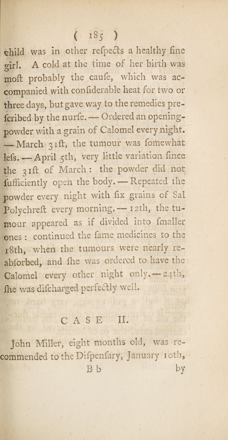 » ( i8j ) tnild was in other refpe£ls a healthy fine p-irl. A cold at the time of her birth was o moft probably the caufe, which was ac¬ companied with confiderable heat for two or three days, but gave way to the remedies pre- fcribed by the nurfe. — Ordered an opening- powder with a grain of Calomel every night. — March 31ft, the tumour was fomewhat lefs. — April 5th, very little variation fince the 31ft of March : the powder did not fufficiently open the body. — Repeated the powder every night with fix grains of Sal Polychreft every morning. — 12th, the tu¬ mour appeared as if divided into fmaller ones : continued the fame medicines to the 18th, when the tumours were nearly re- abforbed, and line was ordered to have the Calomel every other night only. —24th, ihe was difeharged perfedtly well. CASE II. John Miller, eight months old, was re¬ commended to the Difpenfary, January 10th, B b by