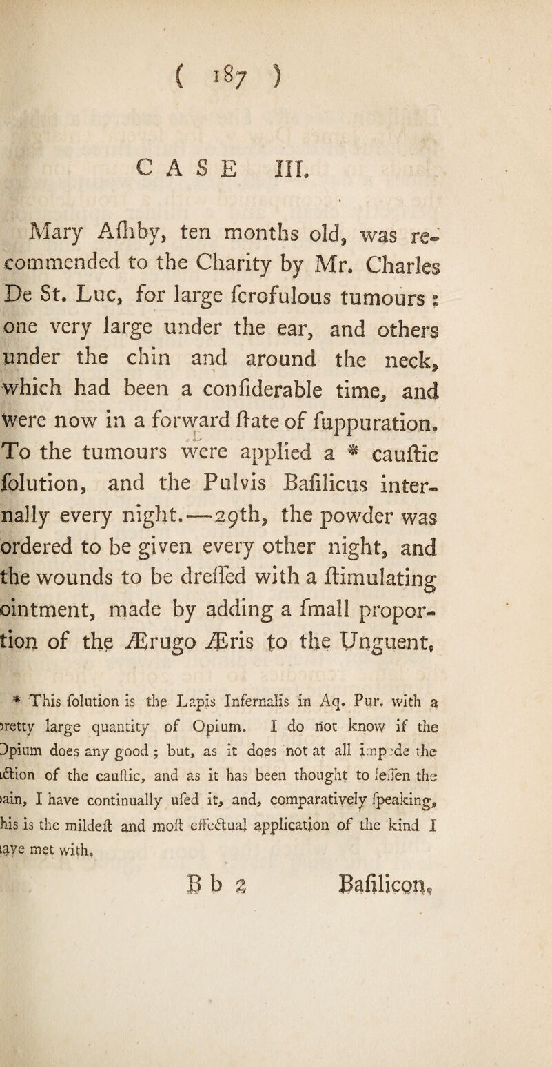 CASE III. Mary Afliby, ten months old, was re¬ commended to the Charity by Mr. Charles De St. Luc, for large fcrofulous tumours : one very large under the ear, and others under the chin and around the neck, which had been a confiderable time, and Were now in a forward date of fuppuration. To the tumours were applied a * cauftic folution, and the Pul vis Bafilicus inter¬ nally every night.—29th, the powder was ordered to be given every other night, and the wounds to be dreffed with a ftimulating ointment, made by adding a fmall propor¬ tion of the ASrugo Airis to the Unguent, * This folution is the Lapis InfernaKs in Aq. Pur, with a >retty large quantity of Opium. I do not know if the Dpium does any good ; but, as it does not at all imptde the i&ion of the cauftic, and as it has been thought to leften the >ain, I have continually ufed it, and, comparatively fpeaking, his is the mildeft and in oft effectual application of the kind I iaye met with,