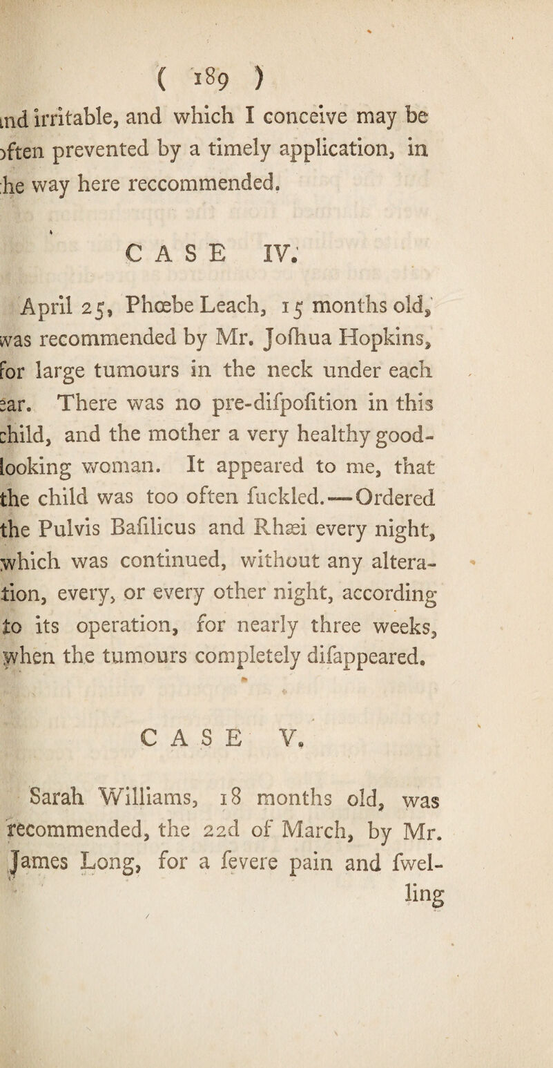 ( ) aid irritable, and which I conceive may be rften prevented by a timely application, in he way here reccommended. k CASE IV. April 25, Phoebe Leach, 15 months old, was recommended by Mr. Jofhua Hopkins, For large tumours in the neck under each car. There was no pre-difpofition in this child, and the mother a very healthy good- looking woman. It appeared to me, that the child was too often fuckled.—Ordered the Pulvis Bafilicus and Rhsei every night, which was continued, without any altera¬ tion, every, or every other night, according to its operation, for nearly three weeks, when the tumours completely disappeared, 99 CASE V. Sarah Williams, 18 months old. was recommended, the 22d of March, by Mr. James Long, for a fevere pain and fwel- ling