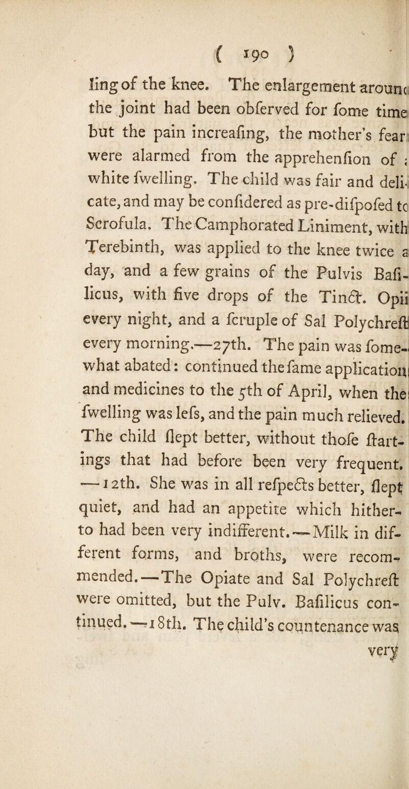( *9° ) ling of the knee. The enlargement aroum the joint had been obferved for fome time but the pain increafing, the mother’s fear were alarmed from the apprehenfion of ; white fwelling. The child was fair and deli, cate, and may be confidered as pre-difpofed tc Scrofula. The Camphorated Liniment, with Terebinth, was applied to the knee twice a day, and a few grains of the Pulvis Bafi- licus, with five drops of the Tin a. Opii every night, and a fcruple of Sal Polychrefli every morning.—27th. The pain was fome- what abated: continued the fame application; and medicines to the 5th of April, when the; fwelling was lefs, and the pain much relieved. The child flept better, without thofe flatt¬ ings that had before been very frequent, — 12th. She was in all refpe&s better, flept quiet, and had an appetite which hither¬ to had been very indifferent.—Milk in dif¬ ferent forms, and broths, were recom¬ mended.—The Opiate and Sal Polychreft were omitted, but the Pulv. Bafilicus con¬ tinued.^—;i 8th. The child’s countenance was very