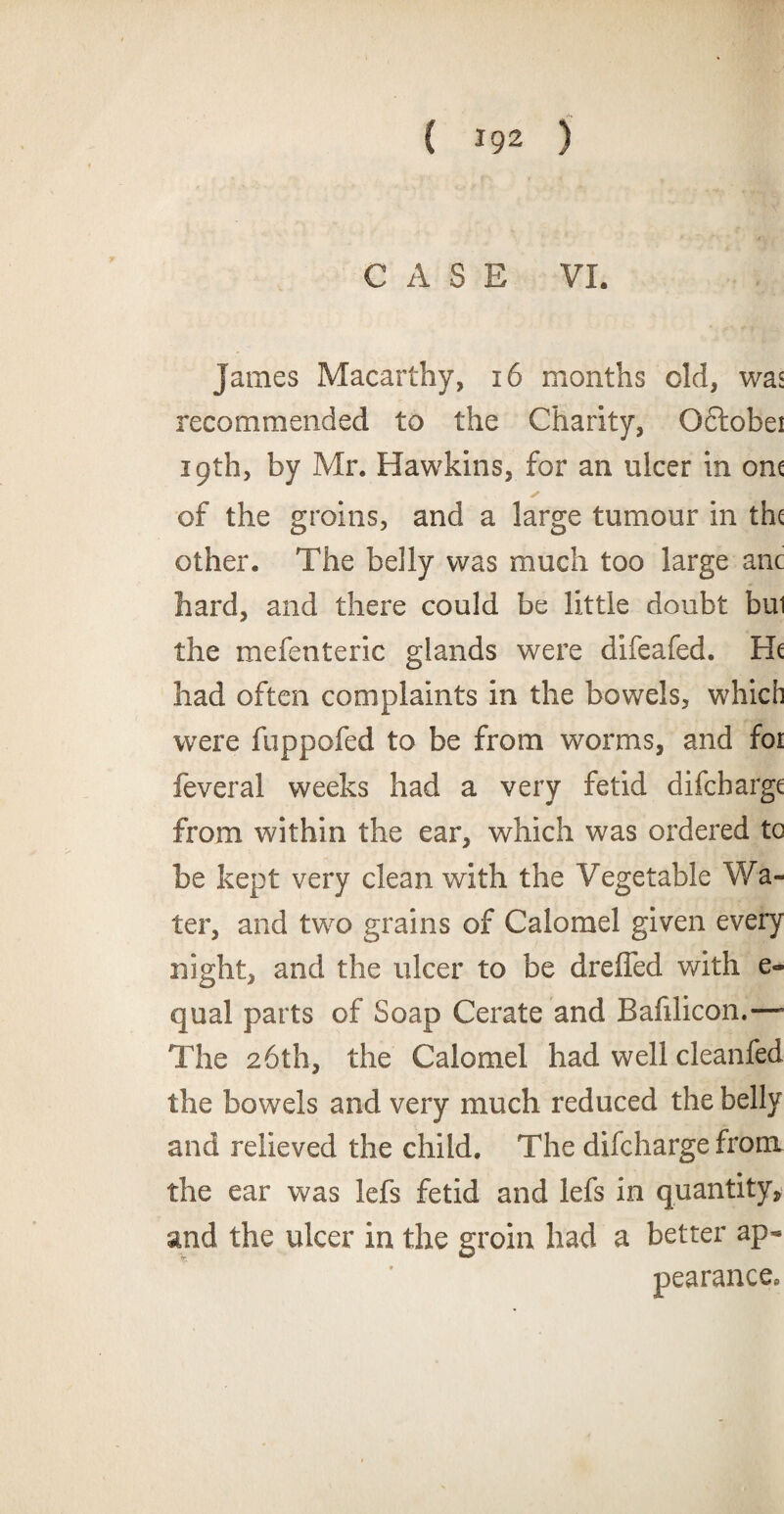 igi CASE VI. James Macarthy, 16 months old, was recommended to the Charity, Oftobei 19th, by Mr. Hawkins, for an ulcer in om of the groins, and a large tumour in the other. The belly was much too large anc hard, and there could be little doubt bui the mefenteric glands were difeafed. had often complaints in the bowels, which were fuppofed to be from worms, and for feveral weeks had a very fetid difebarge from within the ear, which was ordered tc be kept very clean with the Vegetable Wa¬ ter, and two grains of Calomel given every night, and the ulcer to be drefled with e- qual parts of Soap Cerate and Bafilicon.—- The 26th, the Calomel had well cleanfed the bowels and very much reduced the belly and relieved the child. The difeharge from the ear was lefs fetid and lefs in quantity, and the ulcer in the groin had a better ap« pearance.