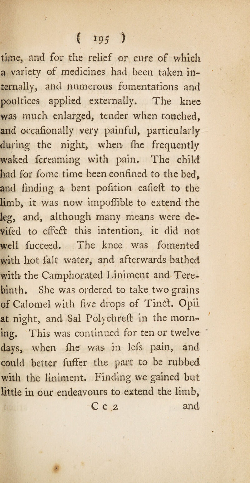 ( *95 ) time, and for the relief or cure of which a variety of medicines had been taken in¬ ternally, and numerous fomentations and poultices applied externally. The knee was much enlarged, tender when touched, and occafionally very painful, particularly during the night, when (he frequently waked fcreaming with pain. The child had for fome time been confined to the bed, and finding a bent pofition eafieft to the limb, it was now impoflible to extend the leg, and, although many means were de¬ viled to effect this intention, it did not well fucceed. The knee was fomented with hot fait water, and afterwards bathed with the Camphorated Liniment and Tere¬ binth. She was ordered to take two grains of Calomel with five drops of Tin-61. Opil at night, and Sal Polychreft in the morn¬ ing. This was continued for ten or twelve days, when fhe was in lefs pain, and could better fuffer the part to be rubbed with the liniment. Finding we gained but little in our endeavours to extend the limb, Cc 2 and f