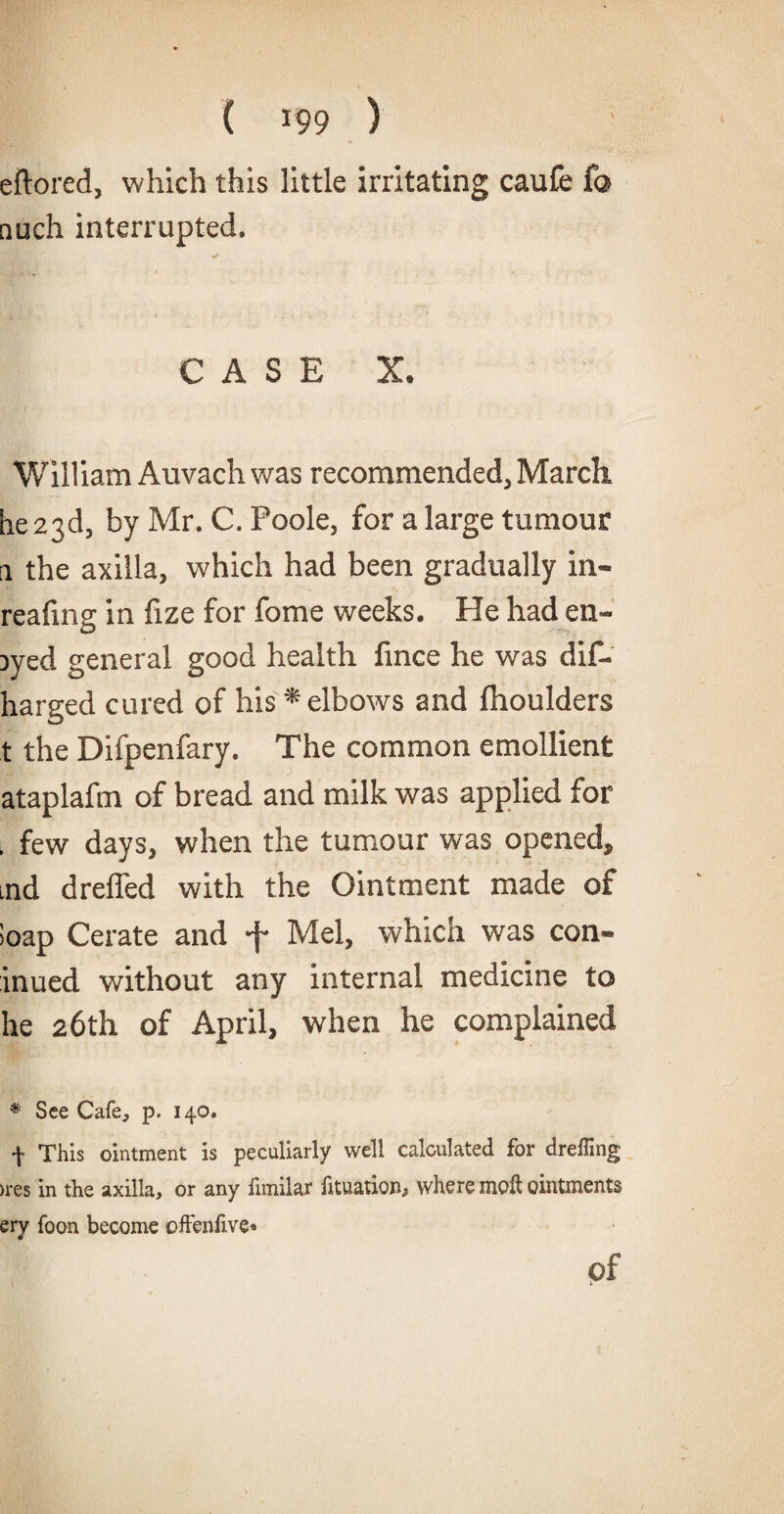 eftored, which this little irritating caufe fa nuch interrupted. CASE X. William Auvach was recommended, March, he 23d, by Mr. C. Foole, for a large tumour a the axilla, which had been gradually in- reafmg in fize for fome weeks. He had en- Dyed general good health fince he was dif- harged cured of his*elbows and Ihoulders t the Difpenfary. The common emollient ataplafm of bread and milk was applied for . few days, when the tumour was opened, ud dreffed with the Ointment made of Soap Cerate and 4 Mel, which was con- inued without any internal medicine to he 26th of April, when he complained * See Cafe, p. 140. f This ointment is peculiarly well calculated for dreffing >res in the axilla, or any fimilar fttuatiom where moil ointments ery foon become often live* of