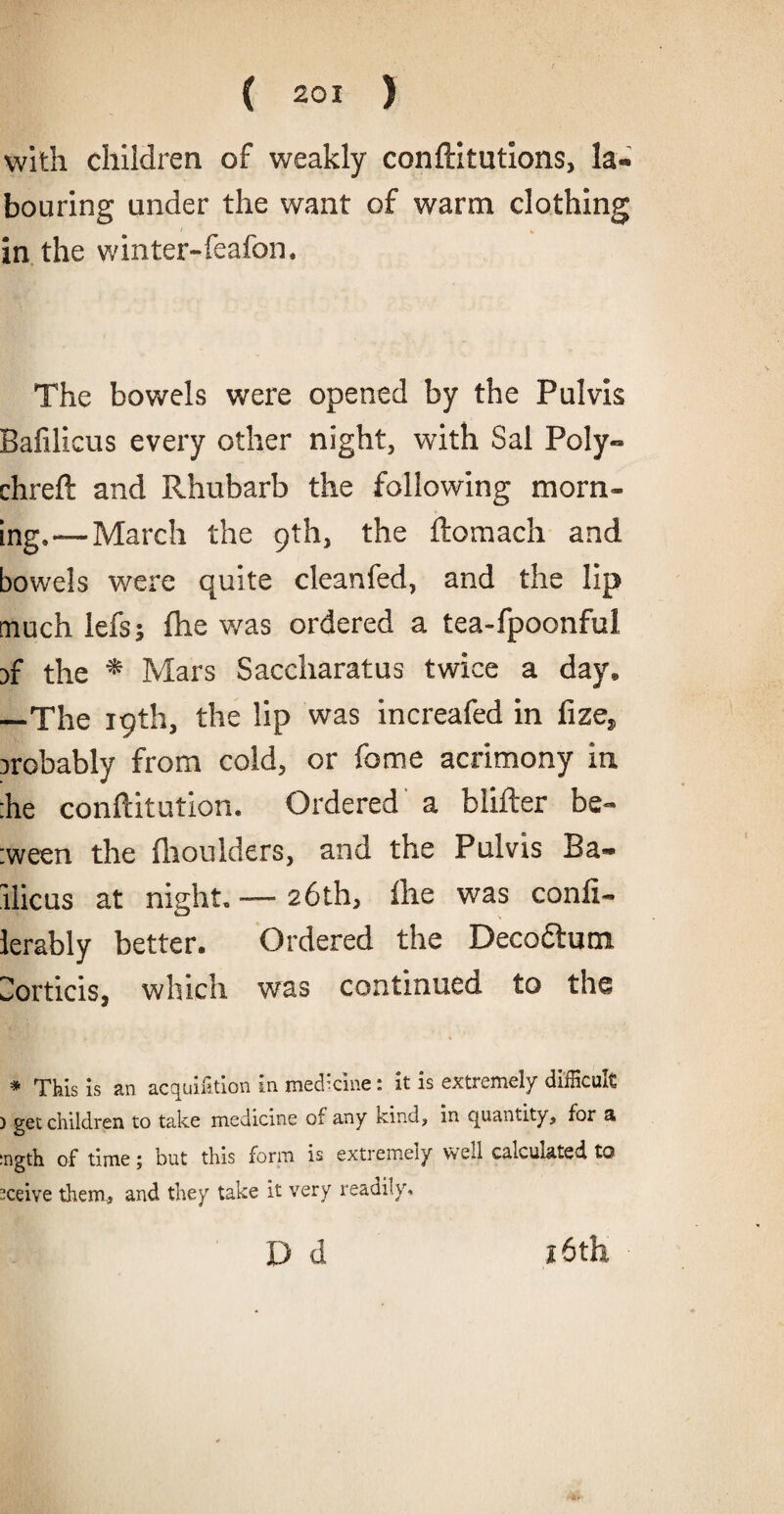 with children of weakly conftitutions, la¬ bouring under the want of warm clothing in the winter-feafon. The bowels were opened by the Pulvis Bafilicus every other night, with Sal Poly- chrefl and Rhubarb the following morn¬ ing,—March the 9th, the ftomach and bowels were quite cleanfed, and the lip much lefs; fhe was ordered a tea-fpoonful )f the * Mars Saccharatus twice a day, —The 19th, the lip was increafed in fize, Drobably from cold, or fame acrimony in :he conftitution. Ordered a blifter be- :ween the fhoulders, and the Pulvis Ba- llicus at night. — 26th, fhe was confi- lerably better. Ordered the Deco&um Sorticis, which was continued to the * This is an acquisition in medicine: it is extremely difficult ) get children to take medicine of any kind, in quantity, for a :ngth of time; but this form is extremely wed calculated to sceive them, and they take it very readily, D d 16th
